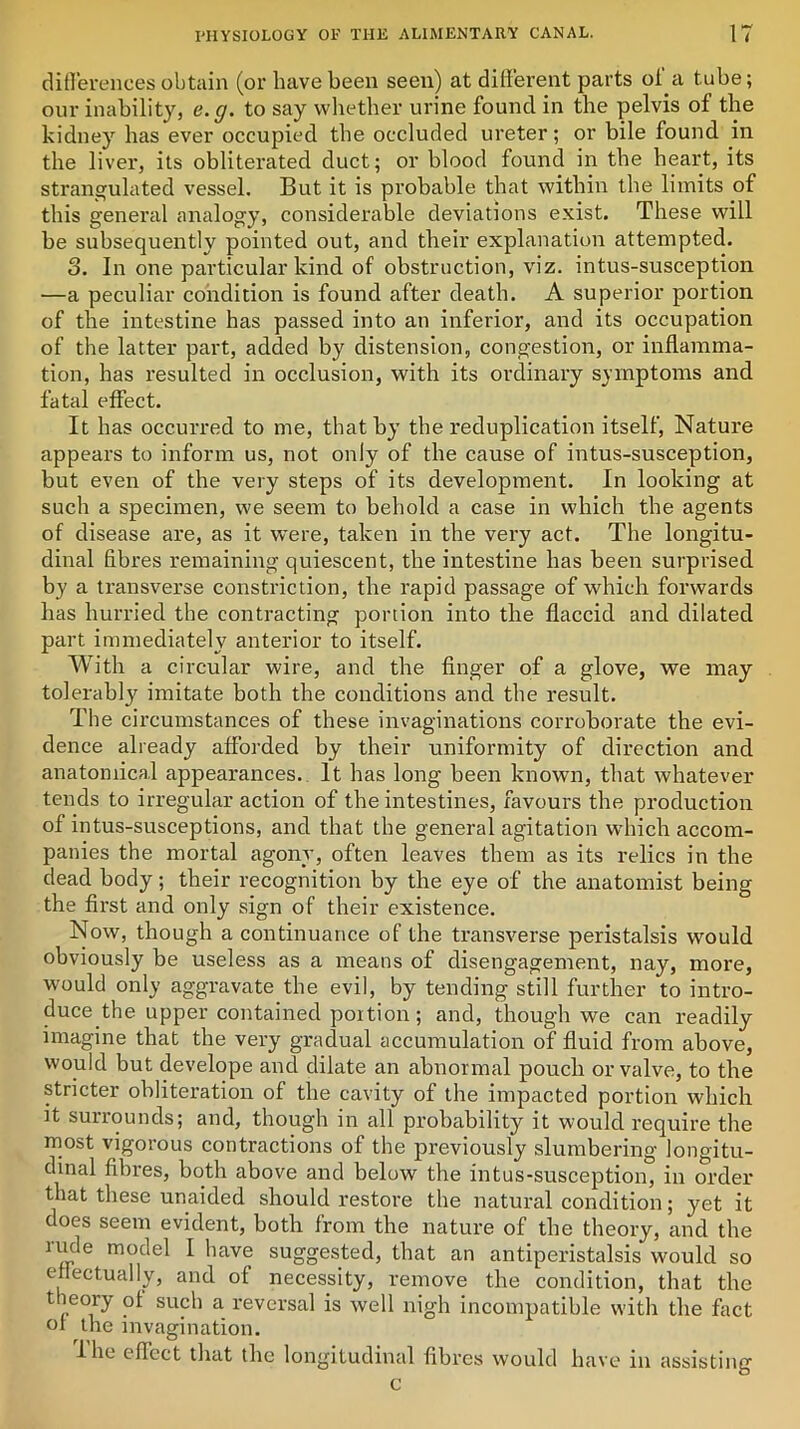 differences obtain (or have been seen) at different parts of a tube; our inability, e. g. to say whether urine found in the pelvis of the kidney has ever occupied the occluded ureter; or bile found in the liver, its obliterated duct; or blood found in the heart, its strangulated vessel. But it is probable that within the limits of this general analogy, considerable deviations exist. These will be subsequently pointed out, and their explanation attempted. o. In one particular kind of obstruction, viz. intus-susception —a peculiar condition is found after death. A superior portion of the intestine has passed into an inferior, and its occupation of the latter part, added by distension, congestion, or inflamma- tion, has resulted in occlusion, with its ordinary symptoms and fatal effect. It has occurred to me, that by the reduplication itself, Nature appears to inform us, not only of the cause of intus-susception, but even of the very steps of its development. In looking at such a specimen, we seem to behold a case in which the agents of disease are, as it were, taken in the very act. The longitu- dinal fibres remaining quiescent, the intestine has been surprised, by a transverse constriction, the rapid passage of which forwards has hurried the contracting portion into the flaccid and dilated part immediately anterior to itself. With a circular wire, and the finger of a glove, we may tolerably imitate both the conditions and the result. The circumstances of these invaginations corroborate the evi- dence already afforded by their uniformity of direction and anatomical appearances.. It has long been known, that whatever tends to irregular action of the intestines, favours the production of intus-susceptions, and that the general agitation wdiich accom- panies the mortal agony, often leaves them as its relics in the dead body; their recognition by the eye of the anatomist being the first and only sign of their existence. Now, though a continuance of the transverse peristalsis would obviously be useless as a means of disengagement, nay, more, would only aggravate the evil, by tending still further to intro- duce.the upper contained portion; and, though we can readily imagine that the very gradual accumulation of fluid from above, would but develope and dilate an abnormal pouch or valve, to the stricter obliteration of the cavity of the impacted portion which it surrounds; and, though in all probability it would require the most vigorous contractions of the previously slumbering longitu- dinal fibres, both above and below the intus-susception, in order that these unaided should restore the natural condition; yet it does seem evident, both from the nature of the theory, and the rude model I have suggested, that an antiperistalsis would so effectually, and of necessity, remove the condition, that the theory of such a reversal is well nigh incompatible with the fact of the invagination. I lie effect that the longitudinal fibres would have in assisting c