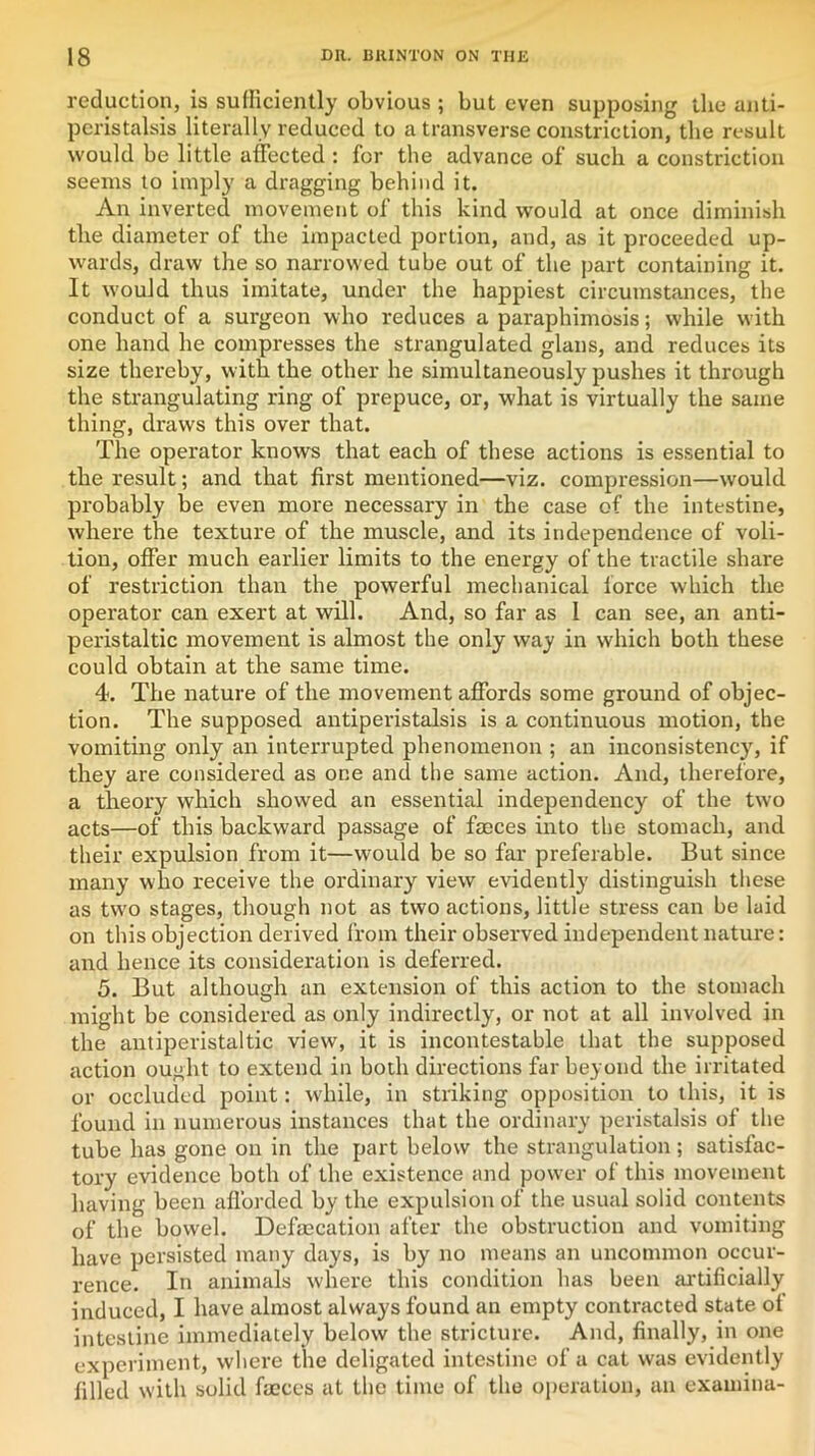 reduction, is sufficiently obvious ; but even supposing the anti- peristalsis literally reduced to a transverse constriction, the result would be little affected : for the advance of such a constriction seems to imply a dragging behind it. An inverted movement of this kind would at once diminish the diameter of the impacted portion, and, as it proceeded up- wards, draw the so narrowed tube out of the part containing it. It would thus imitate, under the happiest circumstances, the conduct of a surgeon who reduces a paraphimosis; while with one hand he compresses the strangulated glans, and reduces its size thereby, with the other he simultaneously pushes it through the strangulating ring of prepuce, or, what is virtually the same thing, draws this over that. The operator knows that each of these actions is essential to the result; and that first mentioned—viz. compression—would probably be even more necessary in the case of the intestine, where the texture of the muscle, and its independence of voli- tion, offer much earlier limits to the energy of the tractile share of restriction than the powerful mechanical force which the operator can exert at will. And, so far as 1 can see, an anti- peristaltic movement is almost the only way in which both these could obtain at the same time. 4. The nature of the movement affords some ground of objec- tion. The supposed antiperistalsis is a continuous motion, the vomiting only an interrupted phenomenon ; an inconsistency, if they are considered as one and the same action. And, therefore, a theory which showed an essential independency of the two acts—of this backward passage of faeces into the stomach, and their expulsion from it—would be so far preferable. But since many who receive the ordinary view evidently distinguish these as tw'o stages, though not as two actions, little stress can be laid on this objection derived from their observed independent nature: and hence its consideration is deferred. 5. But although an extension of this action to the stomach might be considered as only indirectly, or not at all involved in the antiperistaltic view, it is incontestable that the supposed action ought to extend in both directions far beyond the irritated or occluded point: while, in striking opposition to this, it is found in numerous instances that the ordinary peristalsis of the tube has gone on in the part below the strangulation ; satisfac- tory evidence both of the existence and power of this movement having been afforded by the expulsion of the usual solid contents of the bowel. Defalcation after the obstruction and vomiting have persisted many days, is by no means an uncommon occur- rence. In animals where this condition has been artificially induced, I have almost always found an empty contracted state of intestine immediately below the stricture. And, finally, in one experiment, where the deligated intestine of a cat was evidently filled with solid faeces at the time of the operation, an exam in a-