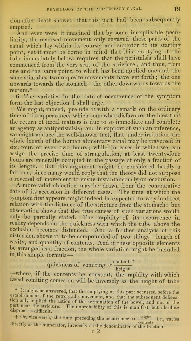 tion after death showed that this part had been subsequently emptied. And even were it imagined that by some inexplicable pecu- liarity, the reversed movement only engaged those parts of the canal which lay within its course, and superior to its starting point, yet it must be borne in mind that this emptying of the tube immediately below, requires that the peristalsis shall have commenced from the very seat of the stricture; and thus, from one and the same point, to which has been applied one and the same stimulus, two opposite movements have set forth ; the one upwards towards the stomach—the other downwards towards the rectum.* 6. The varieties in the date of occurrence of the symptom form the last objection I shall urge. We might, indeed, prelude it with a remark on the ordinary time of its appearance, which somew'hat disfavours the idea that the return of faecal matters is due to so immediate and complete an agency as antiperistalsis; and in support of such an inference, we might adduce the well-known fact, that under irritation the whole length of the human alimentary canal may be traversed in six, four, or even two hours; while in cases in which we can assign the precise time of strangulation, at least twenty-four hours are generally occupied in the passage of only a fraction of its length. But this argument might be considered hardly a fair one, since many would reply that the theory did not suppose a reversal of movement to ensue instantaneously on occlusion. A more valid objection may be drawn from the comparative date of its accession in different cases. The time at which the symptom first appears, might indeed be expected to vary in direct relation with the distance of the stricture from the stomach; but observation shows that the true causes of such variations would only be partially stated. The rapidity of its occurrence in reality depends on the quickness with which the tube above the occlusion becomes distended. And a further analysis of this distension shows it to be compounded of two things—length of cavity, and quantity of contents. And if these opposite elements be arranged as a fraction, the whole variation might be included in.this simple formula— • , ,, . . contents t quickness of vomiting cc ^ —where, if the contents be constant, the rapidity with which faecal vomiting comes on will be inversely as the height of tube * It might be answered, that the emptying of this part occurred before the establishment of the retrograde movement, and that the subsequent defeca- tion only implied the action of the termination of the bowel, and not of the part near the stricture. The improbability of this is manifest, but absolute disproof is difficult. + Or, vice versil, the time preceding the occurrence <y lleigllt i.e., varies directly as the numerator, inversely as the denominator of the fraction. c 2