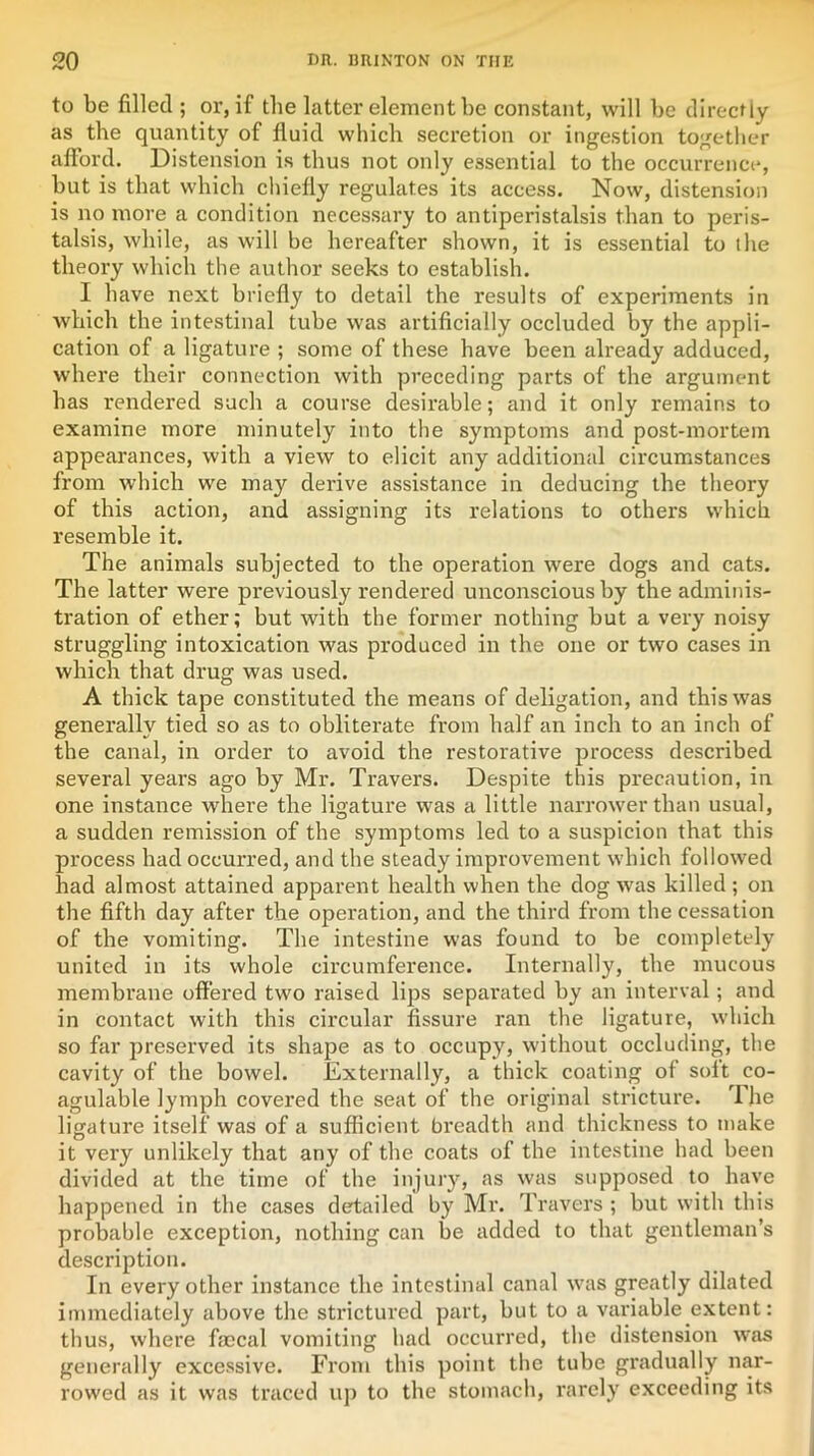 to be filled ; or, if the latter element be constant, will be directly as the quantity of fluid which secretion or ingestion together afford. Distension is thus not only essential to the occurrence, but is that which chiefly regulates its access. Now, distension is no more a condition necessary to antiperistalsis than to peris- talsis, while, as will be hereafter shown, it is essential to ihe theory which the author seeks to establish. I have next briefly to detail the results of experiments in which the intestinal tube was artificially occluded by the appli- cation of a ligature ; some of these have been already adduced, where their connection with preceding parts of the argument has rendered such a course desirable; and it only remains to examine more minutely into the symptoms and post-mortem appearances, with a view to elicit any additional circumstances from which we may derive assistance in deducing the theory of this action, and assigning its relations to others which resemble it. The animals subjected to the operation were dogs and cats. The latter were previously rendered unconscious by the adminis- tration of ether; but with the former nothing but a very noisy struggling intoxication was produced in the one or two cases in which that drug was used. A thick tape constituted the means of deligation, and this was generally tied so as to obliterate from half an inch to an inch of the canal, in order to avoid the restorative process described several years ago by Mr. Travers. Despite this precaution, in one instance where the ligature was a little narrower than usual, a sudden remission of the symptoms led to a suspicion that this process had occurred, and the steady improvement which followed had almost attained apparent health when the dog was killed; on the fifth day after the operation, and the third from the cessation of the vomiting. The intestine was found to be completely united in its whole circumference. Internally, the mucous membrane offered two raised lips separated by an interval; and in contact with this circular fissure ran the ligature, which so far preserved its shape as to occupy, without occluding, the cavity of the bowel. Externally, a thick coating of soft co- agulable lymph covered the seat of the original stricture. The ligature itself was of a sufficient breadth and thickness to make it very unlikely that any of the coats of the intestine had been divided at the time of the injury, as was supposed to have happened in the cases detailed by Mr. Travers ; but with this probable exception, nothing can be added to that gentleman’s description. In every other instance the intestinal canal was greatly dilated immediately above the strictured part, but to a variable extent: thus, where fmcal vomiting had occurred, the distension was generally excessive. From this point the tube gradually nar- rowed as it was traced up to the stomach, rarely exceeding its