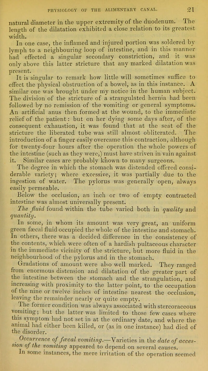 natural diameter in the upper extremity of the duodenum. The length of the dilatation exhibited a close relation to its greatest width. In one case, the inflamed and injured portion was soldered by lymph to a neighbouring loop of intestine, and in this manner had effected a singular secondary constriction, and it was only above this latter stricture that any marked dilatation was present. It is singular to remark how little will sometimes suffice to effect the physical obstruction of a bowel, as in this instance. A similar one was brought under my notice in the human subject. The division of the stricture of a strangulated hernia had been followed by no remission of the vomiting or general symptoms. An artificial anus then formed at the wound, to the immediate relief of the patient: but on her dying some days after, of the consequent exhaustion, it was found that at the seat of the stricture the liberated tube was still almost obliterated. The introduction of a finger easily overcame this contraction, although for twenty-four hours after the operation the whole powers of the intestine (such as they were,) must have striven in vain against it. Similar cases are probably known to many surgeons. The degree in which the stomach was distended offered consi- derable variety; where excessive, it was partially due to the ingestion of water. The pylorus was generally open, always easily permeable. Below the occlusion, an inch or two of empty contracted intestine was almost universally present. The fluid found within the tube varied both in quality and quantity. In some, in whom its amount was very great, an uniform green faecal fluid occupied the whole of the intestine and stomach. In others, there was a decided difference in the consistency of the contents, which were often of a hardish pultaceous character in the immediate vicinity of the stricture, but more fluid in the neighbourhood of the pylorus and in the stomach. Grradations of amount were also well marked. They ranged from enormous distension and dilatation of the greater part of the intestine between the stomach and the strangulation, and increasing with proximity to the latter point, to the occupation of the nine or twelve inches of intestine nearest the occlusion, leaving the remainder nearly or quite empty. I he former condition was always associated with stercoraceous vomiting; hut the latter was limited to those few cases where this symptom had not set in at the ordinary date, and where the animal had either been killed, or (as in one instance) had died of the disorder. . Occurrence of fcecal vomiting.—Varieties in the date of acces- sion of the vomiting appeared to depend on several causes. In some instances, the mere irritation of the operation seemed