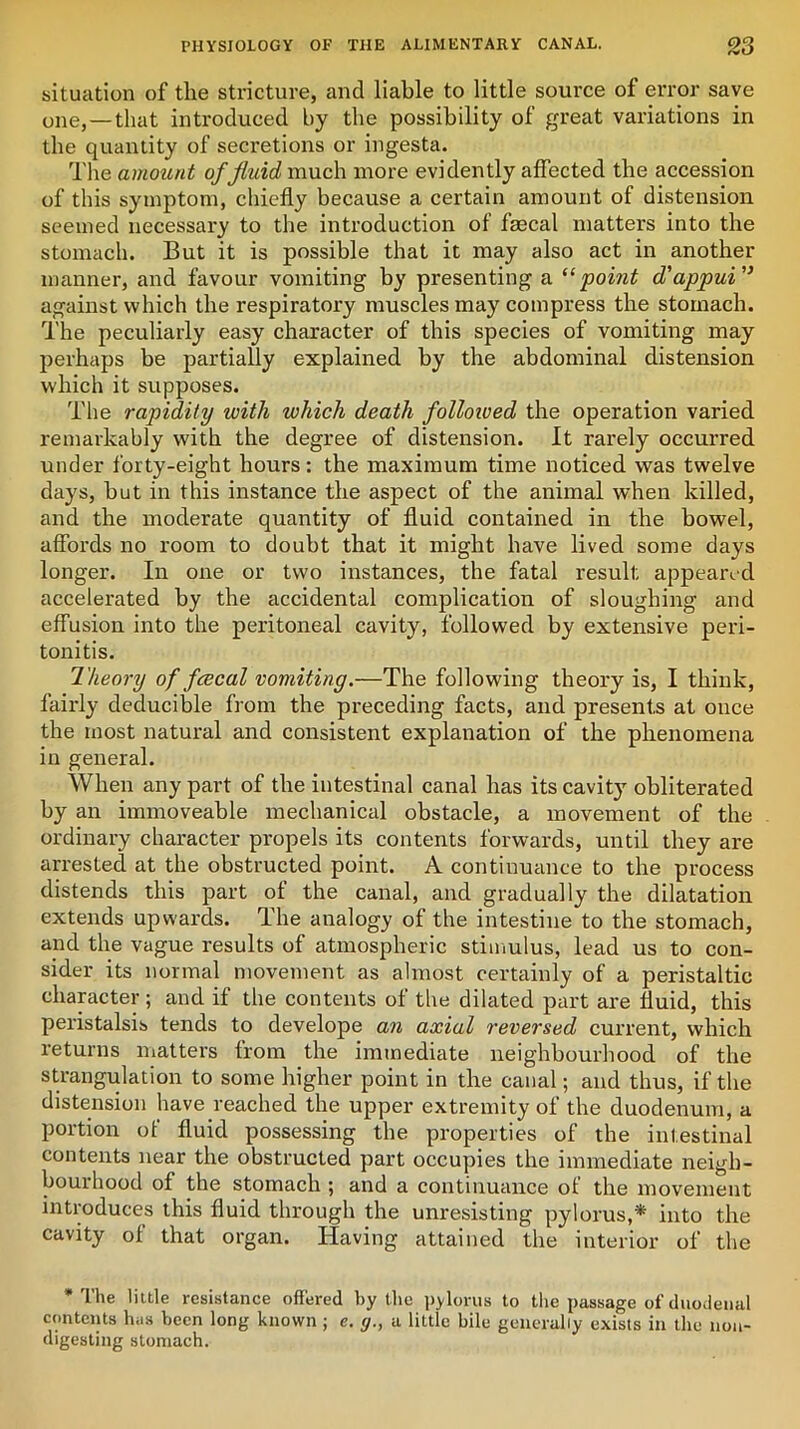 situation of the stricture, and liable to little source of error save one,—that introduced by the possibility of great variations in the quantity of secretions or ingesta. The amount of fluid much more evidently affected the accession of this symptom, chiefly because a certain amount of distension seemed necessary to the introduction of faecal matters into the stomach. But it is possible that it may also act in another manner, and favour vomiting by presenting a “point d'appui” against which the respiratory muscles may compress the stomach. The peculiarly easy character of this species of vomiting may perhaps be partially explained by the abdominal distension which it supposes. The rapidity with which death followed the operation varied remarkably with the degree of distension. It rarely occurred under forty-eight hours: the maximum time noticed was twelve days, hut in this instance the aspect of the animal when killed, and the moderate quantity of fluid contained in the bowel, affords no room to doubt that it might have lived some days longer. In one or two instances, the fatal result appeared accelerated by the accidental complication of sloughing and effusion into the peritoneal cavity, followed by extensive peri- tonitis. Theory of fcecal vomiting.—The following theory is, I think, fairly deducible from the preceding facts, and presents at once the most natural and consistent explanation of the phenomena in general. When any part of the intestinal canal has its cavity obliterated by an immoveable mechanical obstacle, a movement of the ordinary character propels its contents forwards, until they are arrested at the obstructed point. A continuance to the process distends this part of the canal, and gradually the dilatation extends upwards. The analogy of the intestine to the stomach, and the vague results of atmospheric stimulus, lead us to con- sider its normal movement as almost certainly of a peristaltic character; and if the contents of the dilated part are fluid, this peristalsis tends to develope an axial reversed current, which returns matters from the immediate neighbourhood of the strangulation to some higher point in the canal; and thus, if the distension have reached the upper extremity of the duodenum, a portion of fluid possessing the properties of the intestinal contents near the obstructed part occupies the immediate neigh- bourhood of the stomach ; and a continuance of the movement introduces this fluid through the unresisting pylorus,* into the cavity of that organ. Having attained the interior of the •The little resistance offered by the pylorus to the passage of duodenal contents has been long known ; e. g., a little bile generally exists in the non- digesting stomach.