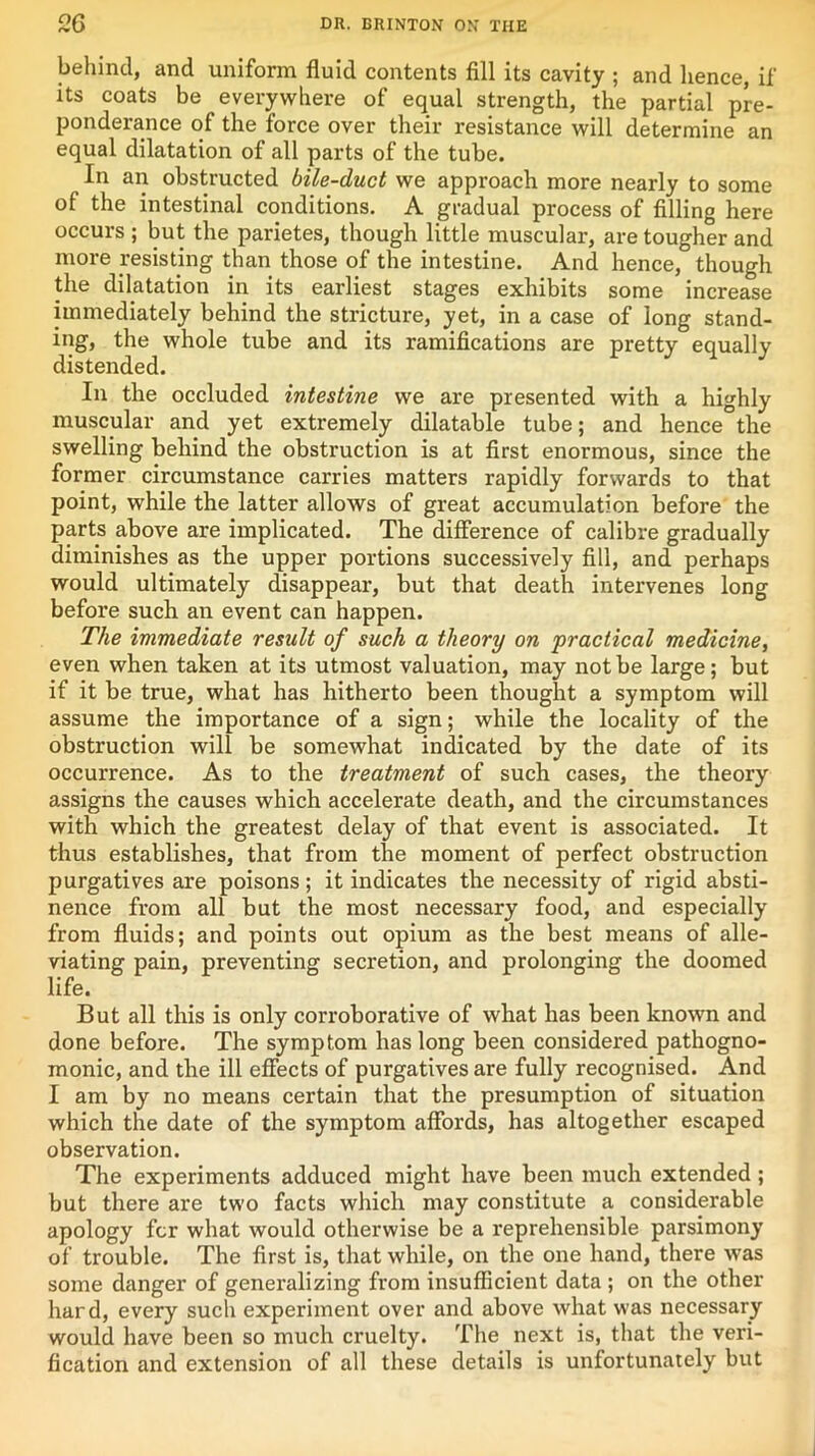 behind, and uniform fluid contents fill its cavity ; and hence, if its coats be everywhere of equal strength, the partial pre- ponderance of the force over their resistance will determine an equal dilatation of all parts of the tube. In an obstructed bile-duct we approach more nearly to some of the intestinal conditions. A gradual process of filling here occurs ; but the parietes, though little muscular, are tougher and more resisting than those of the intestine. And hence, though the dilatation in its earliest stages exhibits some increase immediately behind the stricture, yet, in a case of long stand- ing, the whole tube and its ramifications are pretty equally distended. In the occluded intestine we are presented with a highly muscular and yet extremely dilatable tube; and hence the swelling behind the obstruction is at first enormous, since the former circumstance carries matters rapidly forwards to that point, while the latter allows of great accumulation before the parts above are implicated. The difference of calibre gradually diminishes as the upper portions successively fill, and perhaps would ultimately disappear, but that death intervenes long before such an event can happen. The immediate result of such a theory on practical medicine, even when taken at its utmost valuation, may not be large; but if it be true, what has hitherto been thought a symptom will assume the importance of a sign; while the locality of the obstruction will be somewhat indicated by the date of its occurrence. As to the treatment of such cases, the theory assigns the causes which accelerate death, and the circumstances with which the greatest delay of that event is associated. It thus establishes, that from the moment of perfect obstruction purgatives are poisons; it indicates the necessity of rigid absti- nence from all but the most necessary food, and especially from fluids; and points out opium as the best means of alle- viating pain, preventing secretion, and prolonging the doomed life. But all this is only corroborative of what has been known and done before. The symptom has long been considered pathogno- monic, and the ill effects of purgatives are fully recognised. And I am by no means certain that the presumption of situation which the date of the symptom affords, has altogether escaped observation. The experiments adduced might have been much extended ; but there are two facts which may constitute a considerable apology for what would otherwise be a reprehensible parsimony of trouble. The first is, that while, on the one hand, there was some danger of generalizing from insufficient data ; on the other hard, every such experiment over and above what was necessary would have been so much cruelty. The next is, that the veri- fication and extension of all these details is unfortunately but