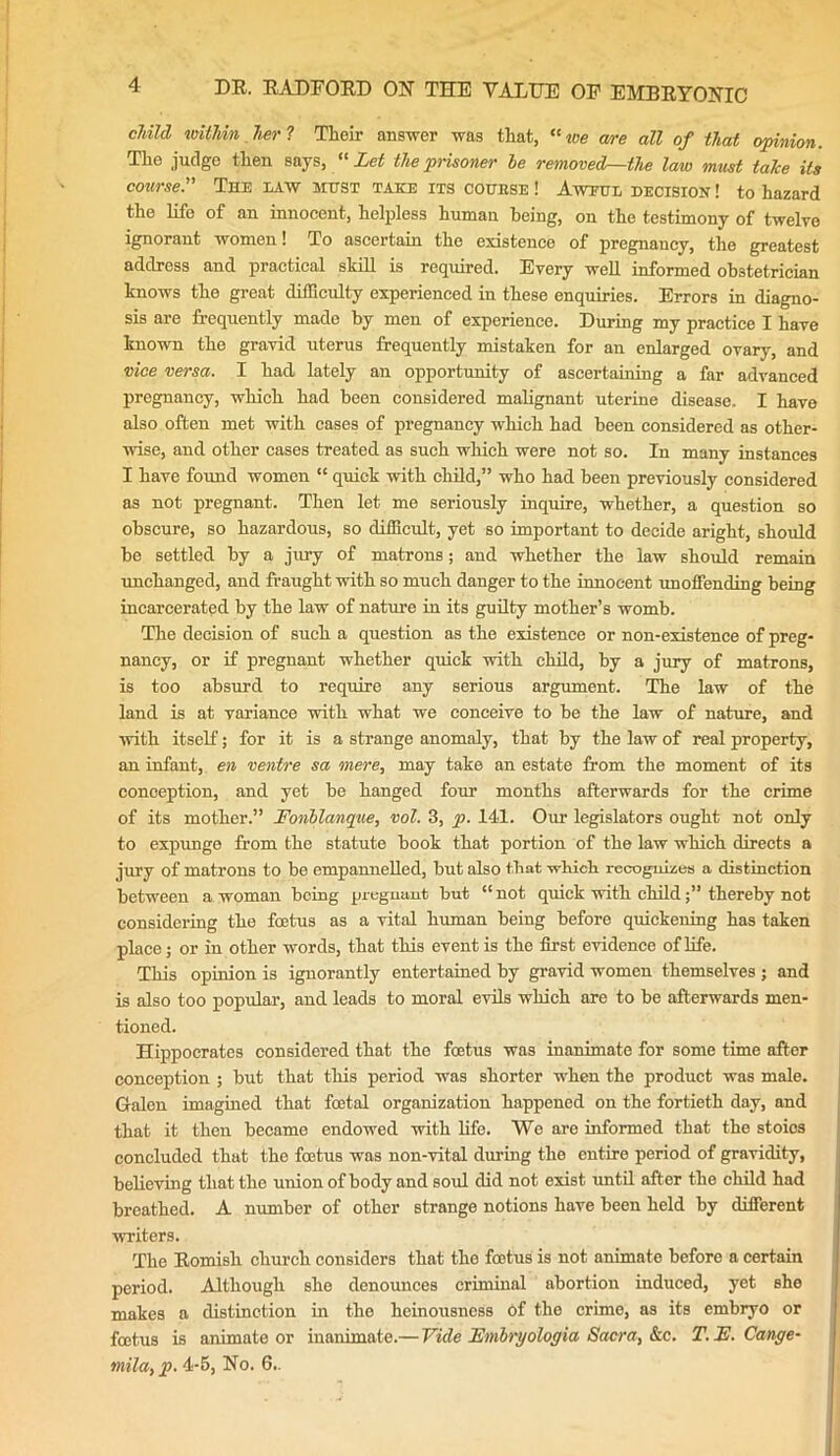 child within her ? Their answer was that, “we cure all of that opinion. The judge then says, “Let the prisoner he removedr—ihe law must talce its course.” The law must take its couese ! Aweul decision ! to hazard the life of an innocent, helpless human being, on the testimony of twelve ignorant women! To ascertain the existence of pregnancy, the greatest address and practical skill is required. Every well informed obstetrician knows the great difficulty experienced in these enquiries. Errors in diagno- sis are frequently made by men of experience. During my practice I have known the gravid uterus frequently mistaken for an enlarged ovary, and vice versa. I had lately an opportunity of ascertaining a far advanced pregnancy, which had been considered malignant uterine disease. I have also often met with eases of pregnancy which had been considered as other- wise, and other cases treated as such which were not so. In many instances I have found women “ quick with child,” who had been previously considered as not pregnant. Then let me seriously inquire, whether, a question so obscure, so hazardous, so difficult, yet so important to decide aright, should be settled by a jury of matrons; and whether the law should remain unchanged, and fraught with so much danger to the innocent unoffending being incarcerated by the law of nature in its guilty mother’s womb. The decision of such a question as the existence or non-existence of preg- nancy, or if pregnant whether quick with child, by a jury of matrons, is too absurd to require any serious argument. The law of the land is at variance with what we conceive to be the law of nature, and with itself; for it is a strange anomaly, that by the law of real property, an infant, en ventre sa mere, may take an estate from the moment of its conception, and yet be hanged four months afterwards for the crime of its mother.” Fonblanque, vol. 3, p. 141. Our legislators ought not only to expunge from the statute book that portion of the law which directs a jury of matrons to be empannelled, but also that which recognizes a distinction between a woman being pregnant but “not quick with child;” thereby not considering the foetus as a vital human being before quickening has taken place; or in other words, that this event is the first evidence of life. This opinion is ignorantly entertained by gravid women themselves ; and is also too popular, and leads to moral evils which are to be afterwards men- tioned. Hippocrates considered that the feetus was inanimate for some time after conception ; but that this period was shorter when the product was male. G-alen imagined that foetal organization happened on the fortieth day, and that it then became endowed with life. We are informed that the stoios concluded that the feetus was non-vital during the entire period of gravidity, believing that the union of body and soul did not exist until after the child had breathed. A number of other strange notions have been held by different writers. The Romish church considers that the foetus is not animate before a certain period. Although she denounces criminal abortion induced, yet she makes a distinction in the heinousness Of the crime, as its embryo or feetus is animate or inanimate.— Vide Embryologia Sacra, &c. T. L. Cange- mila,p. 4-5, No. 6..