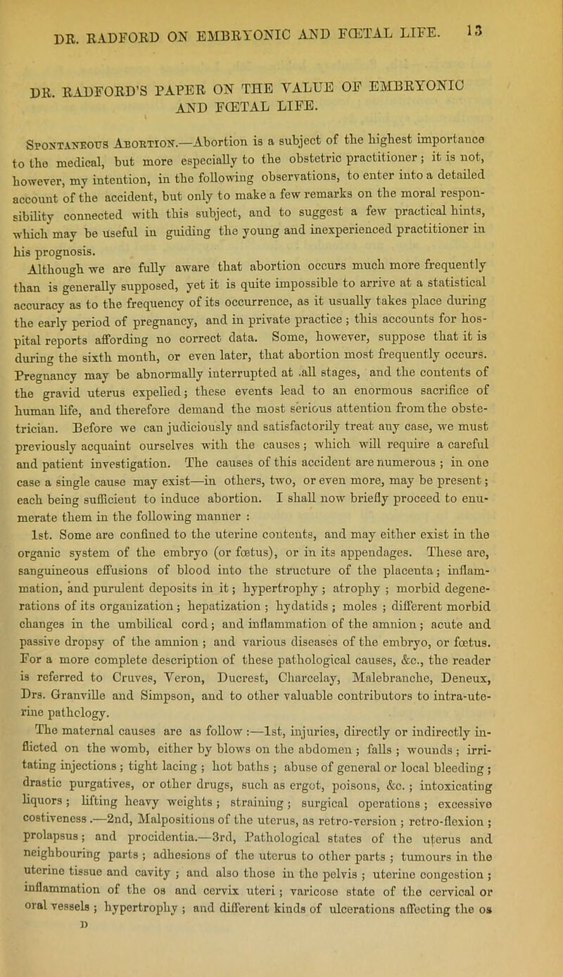 DR. RADFORD’S PAPER ON THE VALUE OF EMBRYONIC AND FCETAL LIFE. Spontaneous Abortion.—Abortion is a subject of the highest importance to the medical, but more especially to the obstetric practitioner; it is not, however, my intention, in the following observations, to enter into a detailed account of the accident, but only to make a few remarks on the moral respon- sibility connected with this subject, and to suggest a few practical hints, which may be useful iu guiding the young and inexperienced practitioner in his prognosis. Although we are fully aware that abortion occurs much more frequently than is generally supposed, yet it is quite impossible to arrive at a statistical accuracy as to the frequency of its occurrence, as it usually takes place during the early period of pregnancy, and in private practice ; this accounts for hos- pital reports affording no correct data. Some, however, suppose that it is during the sixth month, or even later, that abortion most frequently occurs. Pregnancy may be abnormally interrupted at .all stages, and the contents of the gravid uterus expelled; these events lead to an enormous sacrifice of human life, and therefore demand the most serious attention from the obste- trician. Before we can judiciously and satisfactorily treat any case, we must previously acquaint ourselves with the causes; which will require a careful and patient investigation. The causes of this accident are numerous ; in one case a single cause may exist—in others, two, or even more, may be present; each being sufficient to induce abortion. I shall now briefly proceed to enu- merate them in the following manner : 1st. Some are confined to the uterine contents, and may either exist in the organic system of the embryo (or foetus), or in its appendages. These are, sanguineous effusions of blood into the structure of the placenta; inflam- mation, and purulent deposits in it; hypertrophy ; atrophy ; morbid degene- rations of its organization; hepatization ; hydatids ; moles ; different morbid changes in the umbilical cord; and inflammation of the amnion; acute and passive dropsy of the amnion ; and various diseases of the embryo, or foetus. For a more complete description of these pathological causes, &c., the reader is referred to Cruves, Veron, Ducrest, Charcelay, Malebranche, Deneux, Drs. Granville and Simpson, and to other valuable contributors to intra-ute- rine pathology. The maternal causes are as follow :—1st, injuries, directly or indirectly in- flicted on the womb, either by blows on the abdomen ; falls ; wounds ; irri- tating injections ; tight lacing ; hot baths ; abuse of general or local bleeding; drastic purgatives, or other drugs, such as ergot, poisons, &c.; intoxicating liquors ; lifting heavy weights ; straining ; surgical operations ; excessive costiveness .—2nd, Malpositions of the uterus, as retro-version ; retro-flexion ; prolapsus; and procidentia.—3rd, Pathological states of tho uterus and neighbouring parts ; adhesions of the uterus to other parts ; tumours in the uterine tissue and cavity ; and also those in tho pelvis ; uterine congestion ; inflammation of the os and cervix uteri; varicose state of the cervical or oral vessels ; hypertrophy ; and different kinds of ulcerations affecting the os i)