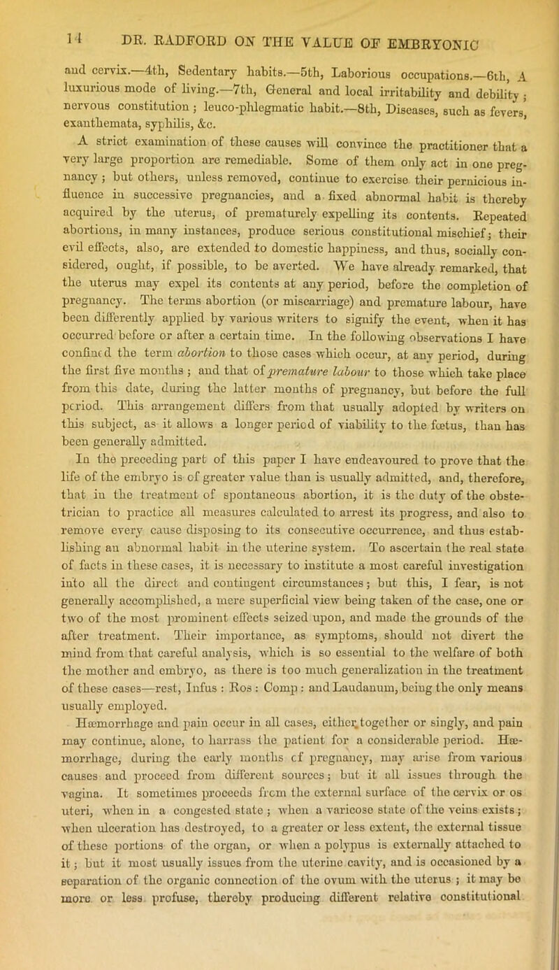 aud cervix. 4th, Sedentary habits.—5th, Laborious occupations.—6th, A luxurious mode of living.—7th, General and local irritability and debility ; nervous constitution ; leuco-phlegmatic habit.—8th, Diseases, such as fevers', exanthemata, syphilis, &c. A strict examination of these causes will convince the practitioner that a very large proportion are remediable. Some of them only act in one preg- nancy ; but others, unless removed, continue to exercise their pernicious in- fluence in successive pregnancies, aud a fixed abnormal habit is thereby acquired by the uterus, of prematurely expelling its contents. Repeated abortions, in many instances, produce serious constitutional mischief • their evil effects, also, are extended to domestic happiness, and thus, socially con- sidered, ought, if possible, to be averted. We have already remarked, that the uterus may expel its contents at any period, before the completion of pregnancy. The terms abortion (or miscarriage) and premature labour, have been differently applied by various writers to signify the event, when it has occurred before or after a certain time. In the following observations I have confine d the term abortion to those cases which occur, at any period, during the first five months ; and that of premature labour to those which take place from this date, during the latter mouths of pregnancy, but before the full period. This arrangement differs from that usually adopted by writers on this subject, as it allows a longer period of viability to the feetus, than has been generally admitted. In the preceding part of this paper I have endeavoured to prove that the life of the embryo is of greater value than is usually admitted, and, therefore, that iu the treatment of spontaneous abortion, it is the duty of the obste- trician to practice all measures calculated to arrest its progress, and also to remove every cause disposing to its consecutive occurrence, and thus estab- lishing an abnormal habit in the uterine system. To ascertain the real state of facts in these cases, it is necessary to institute a most careful investigation into all the direct and contingent circumstances; but this, I fear, is not generally accomplished, a mere superficial view being taken of the case, one or two of the most prominent effects seized upon, and made the grounds of the after treatment. Their importance, as symptoms, should not divert the mind from that careful analysis, which is so essential to the welfare of both the mother and embryo, as there is too much generalization iu the treatment of these cases—rest, Jnfus : Ros : Comp : and Laudanum, being the only means usually employed. Htemorrhage and pain occur in all cases, eitliei;together or singly, and pain may continue, alone, to harrass the patient for a considerable period. Ha;- morrhage, during the early mouths cf pregnancy, may arise from various causes aud proceed from different sources; but it all issues through the vagina. It sometimes proceeds frem the external surface of tho cervix or os uteri, when in a congested state ; when a varicose state of the veins exists ; when ulceration has destroyed, to a greater or less extent, the external tissue of these portions of the organ, or when a polypus is externally attached to it; but it most usually issues from the utorine cavity, and is occasioned by a sopurntion of the organic connection of the ovum with the uterus ; it may bo more or less profuse, thereby producing different relative constitutional