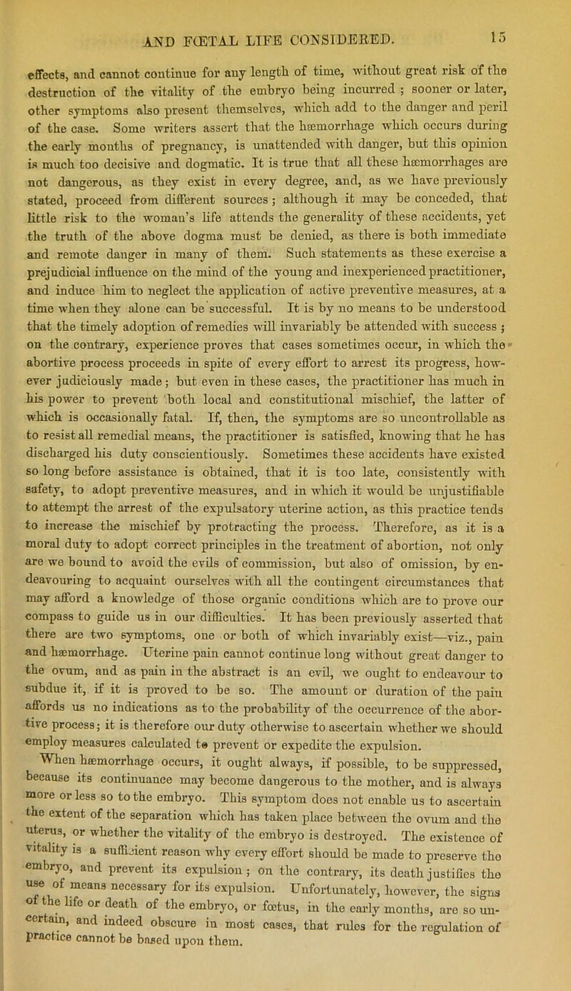 effects, and cannot continue for any length of time, without great risk of the destruction of the vitality of the embryo being incurred ; sooner or later, other symptoms also present themselves, which add to the danger and peril of the case. Some writers assert that the licemorrhage which occurs during the early months of pregnancy, is unattended with danger, but this opinion is much too decisive and dogmatic. It is true that all these kcemorrhages are not dangerous, as they exist in every degree, and, as we have previously stated, proceed from different sources; although it may be conceded, that little risk to the woman’s life attends the generality of these accidents, yet the truth of the above dogma must be denied, as there is both immediate and remote danger in many of them. Such statements as these exercise a prejudicial influence on the mind of the young and inexperienced practitioner, and induce him to negleet the application of active preventive measures, at a time when they alone can be successful. It is by no means to be understood that the timely adoption of remedies will invariably be attended with success ; on the contrary, experience proves that cases sometimes occur, in which the abortive process proceeds in spite of every effort to arrest its progress, how- ever j udiciously made; but even in these cases, the practitioner has much in his power to prevent both local and constitutional mischief, the latter of which is occasionally fatal. If, then, the symptoms are so uncontrollable as to resist all remedial means, the practitioner is satisfied, knowing that he has discharged his duty conscientiously. Sometimes these accidents have existed so long before assistance is obtained, that it is too late, consistently with safety, to adopt preventive measures, and in which it would be unjustifiable to attempt the arrest of the expulsatory uterine action, as this practice tends to increase the mischief by protracting the process. Therefore, as it is a moral duty to adopt correct principles in the treatment of abortion, not only are we bound to avoid the evils of commission, but also of omission, by en- deavouring to acquaint ourselves with all the contingent circumstances that may afford a knowledge of those organic conditions which are to prove our compass to guide us iu our difficulties. It has been previously asserted that there are two symptoms, one or both of which invariably exist—viz., pain and haemorrhage. Uterine pain eannot continue long without great danger to the ovum, and as pain in the abstract is an evil, we ought to endeavour to subdue it, if it is proved to be so. The amount or duration of the paiu affords us no indications as to the probability of the occurrence of the abor- tive process; it is therefore our duty otherwise to ascertain whether we should employ measures calculated te prevent or expedite the expulsion. When haemorrhage occurs, it ought always, if possible, to be suppressed, because its continuance may become dangerous to the mother, and is always more or less so to the embryo. This symptom does not enable us to ascertain the extent of the separation which has taken place between the ovum and the uterus, or whether the vitality of the embryo is destroyed. The existence of vitality is a sufficient reason why every effort should be made to preserve the embryo, and prevent its expulsion; on the contrary, its death justifies the use of means necessary for its expulsion. Unfortunately, however, the signs of the life or death of the embryo, or foetus, in the early months, are so un- certain, and indeed obscure in most cases, that rulos for the regulation of practice cannot be based upon them.