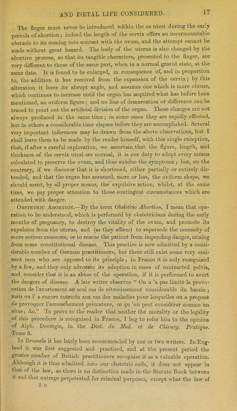 The finger must never be introduced within the os uteri during the early periods of abortion; indeed the length of the cervix offers an insurmountable obstacle to its coming into contact with the ovum, and the attempt cannot be made without great hazard. The body of the uterus is also changed by the abortive process, so that its tangible characters, presented to the finger, are very different to those of the same part, when in a normal gravid state, at the same date. It is found to be enlarged, in consequence of, and in proportion to, the addition it has received from the expansion of the cervix; by this alteration it loses its abrupt angle, and assumes one which is more obtuse, which continues to increase until the organ has acquired what has before been mentioned, an oviform figure; and no line of demarcation or difference can be traced to point out the artificial division of the organ. These changes are not always produced in the same time; in some cases they are rapidly effected, but in others a considerable time elapses before they are accomplished. Several very important inferences may be drawn from the above observations, but I shall leave them to be made by the reader himself, with this single exception, that, if after a careful exploration, we ascertain that the figure, length, and thickness of the cervix uteri are normal, it is our duty to adopt every means calculated to preserve the ovum, and thus subdue the symptoms ; but, on the contrary, if we discover that it is shortened, either partially or entirely dis- tended, and that the organ has assumed, more or less, the oviform shape, we should assist, by all proper means, the expulsive action, whilst, at the same time, we pay proper attention to those contingent circumstances which are attended with danger. Obstetric Abortion.—By the term Obstetric Abortion, I mean that ope- ration to be understood, which is performed by obstetricians during the early months of pregnancy, to destroy the vitality of the ovum, and promote its expulsion from the uterus, and (as they affirm) to supersede the necessity of more serious measures, or to rescue the patient from impending danger, arising from some constitutional disease. This practice is now admitted by a consi- derable number of German practitioners, but there still exist some very emi- nent men who are opposed to its principle; in France it is only recognized by a few, and they only advocate its adoption in cases of contracted pelvis, and consider that it is an abuse of the operation, if it is performed to avert the dangers of disease. A late writer observes “ On n ’a pas limite la provo- cation de l’avortement au seul cas de retrecissement considerable du bassin ; mnis on 1’ a encore entendu aux cas des maladies pour lesquelles on a propose de provoquer l’accouchement premature, ce qu ’on peut considerer comme un abus ; &c.” To prove to the’ reader that neither the morality or the legality of this procedure is recognised in France, I beg to refer him to the opinion of Alph. Devergie, in the Diet, du Med. et de Chirurg. Pratique. Tome 3. In Brussels it has lately been recommended by one or two writers. In Eng- land it was first suggested and practised, and at the present period the greater number of British practitioners recognise it as a valuable operation. Although it is thus admitted into our obstetric code, it does not appear in that of the law, as there is no distinction made in the Statute Book between it and that outrage perpetrated for criminal purposes, except what the law of