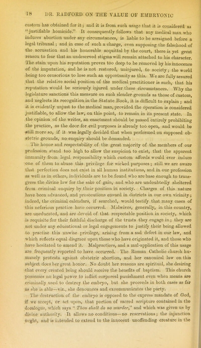 custom has obtained for it; and it is from such usage that it is considered as “ justifiable homicide.” It consequently follows that any medical man who induces abortion under any circumstances, is liable to be arraigned before a legal tribunal; and in case of such a charge, even supposing the falsehood of the accusation and his honorable acquittal by the court, there is yet great reason to fear that an undeserved stigma will remain attached to his character. The stain upon his reputation proves too deep to be removed by his innocence of the imputation, and he is not restored, uninjured, to society; the world being too censorious to lose such an opportunity as this. We are fully assured that the relative social position of the medical practitioner is such, that his reputation would be seriously injured under these circumstances. Why the legislature sanctions this measure on such slender grounds as those of custom, and neglects its recognition in the Statute Book, it is difficult to explain ; and it is evidently unjust to the medical man, provided the operation is considered justifiable, to allow the law, on this point, to remain in its present state. In the opinion of the writer, an enactment should be passed entirely prohibiting the practice, as the door for evil purposes is already too open, and would be still more so, if it was legally decided that when performed on supposed ob- stetric grounds, no enquiry should be demanded. The honor and respectability of the great majority of the members of our profession stand too high to allow the suspicion to exist, that the apparent immunity from legal responsibility which custom affords would ever induce one of them to abuse this privilege for wicked purposes; still we are aware that perfection does not exist in all human institutions, and in our profession as well as in others, individuals are to be found who are base enough to trans- gress the divine law for the sake of gain, and who are undoubtedly sheltered from criminal enquiry by their position in society. Charges of this nature have been advanced, and prosecutions ensued iu districts in our own vicinity; indeed, the criminal calendars, if searched, would testify that many cases of this nefarious practice have occurred. Midwives, generally, in this country, are uneducated, and are devoid of that respectable position in society, which is requisite for their faithful discharge of the trusts they engage in; they are not under any educational or legal engagements to justify their being allowed to practise this unwise privilege, arising from a sad defect in our law, and which reflects equal disgrace upon those who have originated it, and those who have hesitated to amend it. Malpractices, and a mal-application of this usage are frequently reported to have occurred. The Roman Catholic church hu- manely protests against obstetric abortion, and her canonical law on this subject docs her great honor. No doubt her reasons are spiritual, she desiring that every created being should receive the benefits of baptism. This church possesses no legal power to iullict corporeal punishment even when means are criminally used to destroy the embryo, but 6he proceeds in both cases as far as she is able—viz., she denounces and excommunicates the party. The destruction of the embryo is opposed to the express mandate of God, if we accept, or act upon, that portion of sacred scripture contained in the decalogue, which says “ Thou shalt do no murder,” and which was given us by divine authority. It allows no conditions— no reservations; the injunction ought, and is intended to extend to the innocent unoffending creature in the