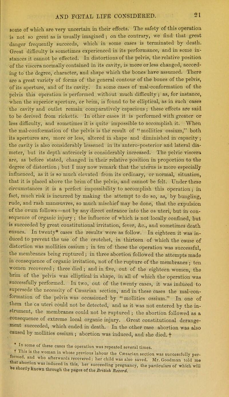 some of which are very uncertain in their effects. The safety of this operation is not so great as is usually imagined ; on the contrary, we find that great danger frequently succeeds, which in some cases is terminated by death. Great difficulty is sometimes experienced in its performance, and in some in- stances it cannot be effected. In distortions of the pelvis, the relative position of the viscera normally contained in its cavity, is more or less changed, accord- ing to the degree, character, and shape which the bones have assumed. There are a great variety of forms of the general contour of the bones of the pelvis, of its aperture, and of its cavity. In some cases of mal-conformation of the pelvis this operation is performed without much difficulty ; as, for instance, when the superior aperture, or brim, is found to be elliptical, as in such cases the cavity and outlet remain comparatively capacious ; these effects are said to be derived from ricketts. In other cases it is performed with greater or less difficulty, and sometimes it is quite impossible to accomplish it. When the mal-conformation of the pelvis is the result of “ mollifies ossium,” both its apertures are, more or less, altered in shape and diminished in capacity ; the cavity is also considerably lessened in its antero-posterior and lateral dia- meter, but its depth anteriorly is considerably increased. The pelvic viscera are, as before stated, changed in their relative position in proportion to the degree of distortion; but I may now remark that the uterus is more especially influenced, as it is so much elevated from its ordinary, or normal, situation, that it is placed above the brim of the pelvis, and cannot be felt. Under these circumstances it is a perfect impossibility to accomplish this operation; in fact, much risk is incurred by making the attempt to do so, as, by bungling, rude, and rash manoeuvres, so much mischief may be done, that the expulsion of the ovum follows—not by any direct entrance into the os uteri, but in con- sequence of organic injury ; the influence of which is not locally confined, but is succeeded by great constitutional irritation, fever, &e., and sometimes death ensues. In twenty* cases the results were as follow. In eighteen it was in- duced to prevent the use of the crotchet, in thirteen of which the cause of distortion was mollifies ossium ; in ten of these the operation was successful, the membranes being ruptured; in three abortion followed the attempts made in consequence of organic irritation, not of the rupture of the membranes ; ten women recovered; three died ; and in five, out of the eighteen women, the brim of the pelvis was elliptical in shape, in all of which the operation was successfully performed. In two, out of the twenty cases, it was induced to supersede the necessity of Caesarian section, and in these cases the mal-con- formation of the pelvis was occasioned by “ mollifies ossium.” In one of them the os uteri could not be detected, and as it was not entered by the in- strument, the membranes could not be ruptured ; the abortion followed as a consequence of extreme local organic injury. Great constitutional derange- ment succeeded, which ended in death. In the other case abortion was also caused by mollifies ossium ; abortion was induced, and she died, f In some of these cases the operation was repeated several times, t I Ins is the woman in whoso previous labour the Caesarian section was successfully per- ormed, and who afterwards recovered; her child was also saved. Mr. Goodman told me he*1 h TT WaS mduced in this' her succeeding pregnancy, the particulars of which will »e shortly known through the pages of the British Hecord.