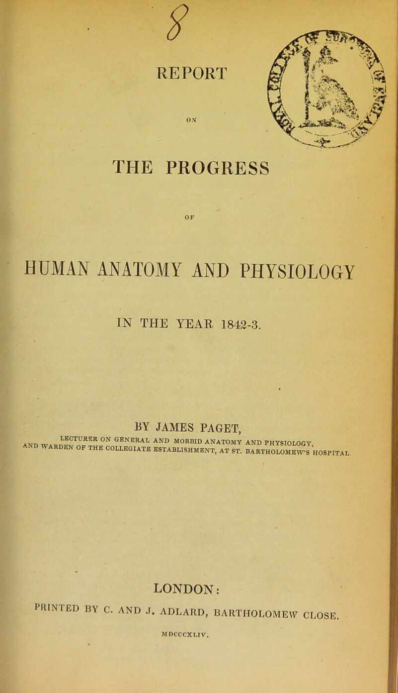 THE PROGRESS OF HUMAN ANATOMY AND PHYSIOLOGY IN THE YEAR 1842-3. BY JAMES PAGET, AKT) «7adi^xTURSR °N general and morbid anatomy and physiology, OF THE COLLEGIATE ESTABLISHMENT, AT ST. BARTHOLOMEWS HOSPITAL LONDON: PRINTED BY C. AND J. ADLARD, BARTHOLOMEW CLOSE mdcccxi.iv.