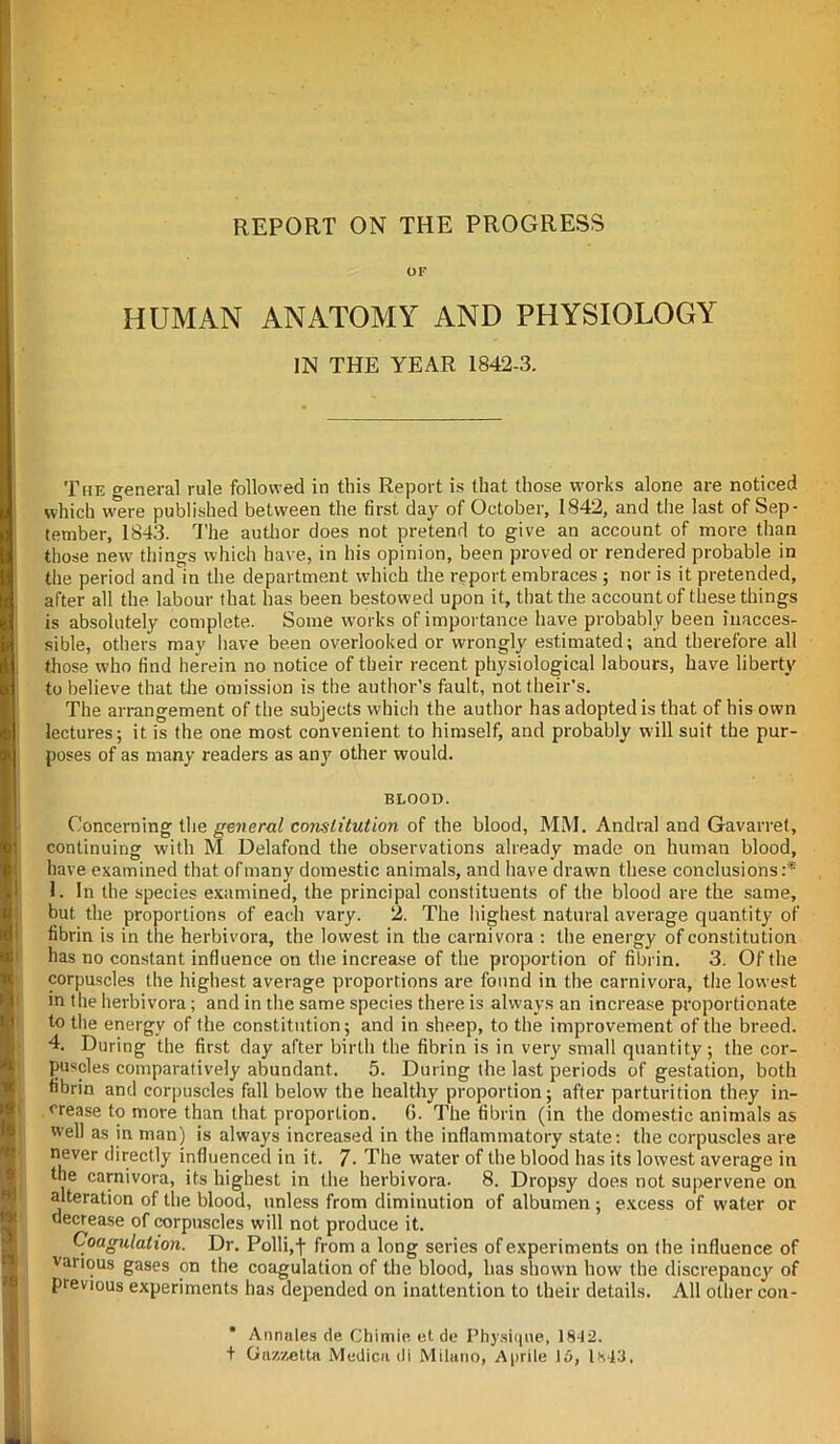 REPORT ON THE PROGRESS OF HUMAN ANATOMY AND PHYSIOLOGY IN THE YEAR 1842-3. The general rule followed in this Report is that those works alone are noticed which were published between the first day of October, 1842, and the last of Sep- tember, 1843. The author does not pretend to give an account of more than those new things which have, in his opinion, been proved or rendered probable in the period and in the department which the report embraces ; nor is it pretended, after all the labour that has been bestowed upon it, that the account of these things is absolutely complete. Some works of importance have probably been inacces- sible, others may have been overlooked or wrongly estimated; and therefore all those who find herein no notice of their recent physiological labours, have liberty to believe that the omission is the author’s fault, not their’s. The arrangement of the subjects which the author has adopted is that of his own lectures; it is the one most convenient to himself, and probably will suit the pur- poses of as many readers as any other would. BLOOD. Concerning the general constitution of the blood, MM. Andral and Gavarret, continuing with M Delafond the observations already made on human blood, have examined that of many domestic animals, and have drawn these conclusions:'* 1. In the species examined, the principal constituents of the blood are the same, but. the proportions of each vary. 2. The highest natural average quantity of fibrin is in the herbivora, the lowest in the carnivora : the energy of constitution has no constant influence on the increase of the proportion of fibrin. 3. Of the corpuscles the highest average proportions are found in the carnivora, the lowest m the herbivora; and in the same species there is always an increase proportionate to the energy of the constitution; and in sheep, to the improvement of the breed. 4. During the first day after birth the fibrin is in very small quantity; the cor- puscles comparatively abundant. 5. During the last periods of gestation, both fibrin and corpuscles fall below the healthy proportion; after parturition they in- crease to more than that proportion. 6. The fibrin (in the domestic animals as well as in man) is always increased in the inflammatory state: the corpuscles are never directly influenced in it. 7- The water of the blood lias its lowest average in the carnivora, its highest in the herbivora. 8. Dropsy does not supervene on alteration of the blood, unless from diminution of albumen ; excess of water or decrease of corpuscles will not produce it. Coagulation. Dr. Polli.-f from a long series of experiments on the influence of vanous gases on the coagulation of the blood, has shown how the discrepancy of previous experiments has depended on inattention to their details. All other cou- * Annates de Chimie et de Physique, 1842. + Gnzzettn Medicn di Milano, Aprite 10, 1H43.