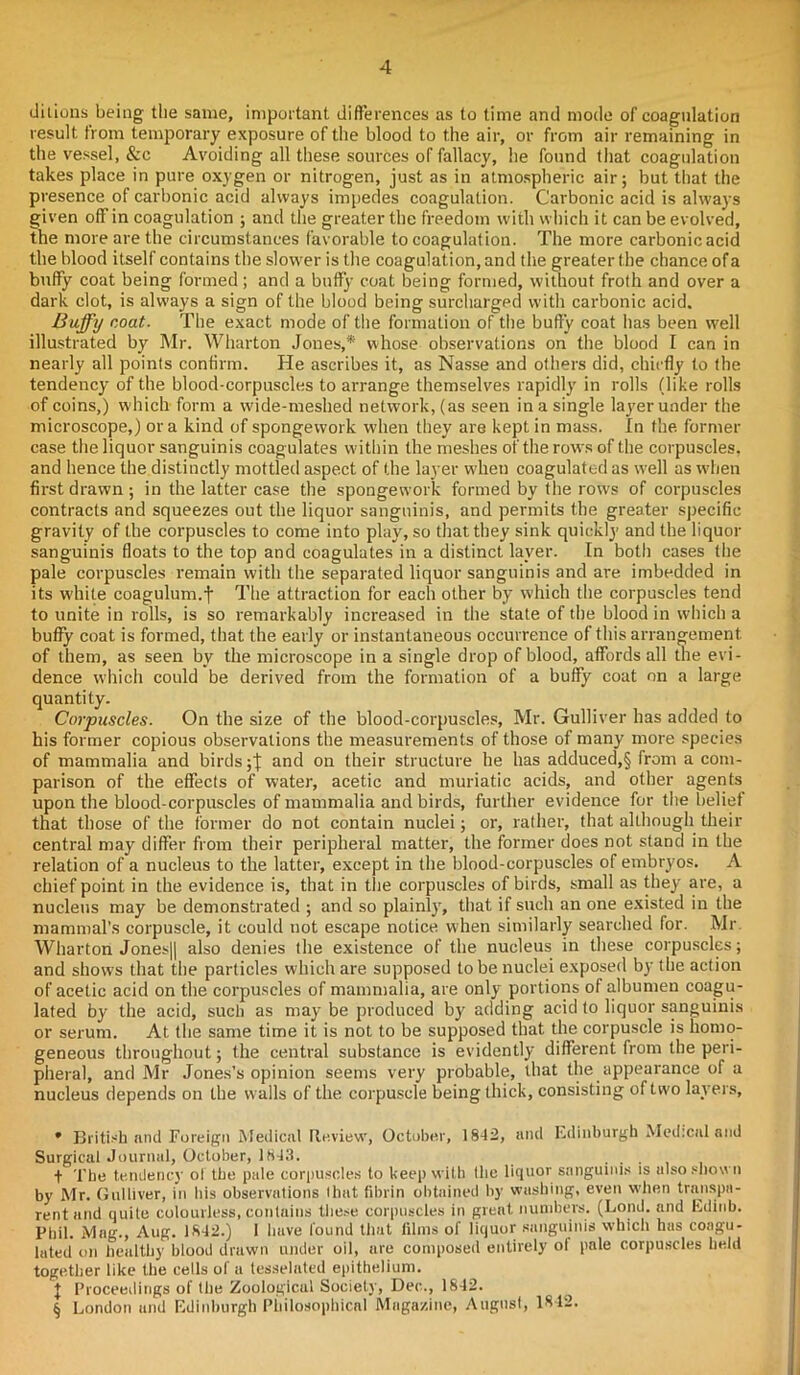ditions being the same, important differences as to time and mode of coagulation result from temporary exposure of the blood to the air, or from air remaining in the vessel, &c Avoiding all these sources of fallacy, he found that coagulation takes place in pure oxygen or nitrogen, just as in atmospheric air; but that the presence of carbonic acid always impedes coagulation. Carbonic acid is always given off in coagulation ; and the greater the freedom with which it can be evolved, the more are the circumstances favorable to coagulation. The more carbonic acid the blood itself contains the slower is the coagulation, and the greater the chance of a buffy coat being formed; and a buffy coat being formed, without froth and over a dark clot, is always a sign of the blood being surcharged with carbonic acid, Buffy coat. The exact mode of the formation of the bufty coat has been well illustrated by Mr. Wharton Jones,* * * § whose observations on the blood I can in nearly all points confirm. He ascribes it, as Nasse and others did, chiefly to the tendency of the blood-corpuscles to arrange themselves rapidly in rolls (like rolls of coins,) which form a w'ide-meshed network, (as seen in a single layer under the microscope,) ora kind of spongework wdien they are kept in mass. In the former case the liquor sanguinis coagulates within the meshes of the raws of the corpuscles, and hence the distinctly mottled aspect of the layer wdien coagulated as well as when first drawn ; in the latter case the spongework formed by the rows of corpuscles contracts and squeezes out the liquor sanguinis, and permits the greater specific gravity of the corpuscles to come into play, so that they sink quickly and the liquor sanguinis floats to the top and coagulates in a distinct layer. In both cases the pale corpuscles remain with the separated liquor sanguinis and are imbedded in its white coagulum.f The attraction for each other by which the corpuscles tend to unite in rolls, is so remarkably increased in the state of the blood in which a buffy coat is formed, that the early or instantaneous occurrence of this arrangement of them, as seen by the microscope in a single drop of blood, affords all the evi- dence which could be derived from the formation of a buffy coat on a large quantity. Corpuscles. On the size of the blood-corpuscles, Mr. Gulliver has added to his former copious observations the measurements of those of many more species of mammalia and birds ;j: and on their structure he has adduced,§ from a com- parison of the effects of water, acetic and muriatic acids, and other agents upon the blood-corpuscles of mammalia and birds, further evidence for the belief that those of the former do not contain nuclei; or, rather, that although their central may differ from their peripheral matter, the former does not stand in the relation of a nucleus to the latter, except in the blood-corpuscles of embryos. A chief point in the evidence is, that in the corpuscles of birds, small as they are, a nucleus may be demonstrated ; and so plainly, that if such an one existed in the mammal’s corpuscle, it could not escape notice when similarly searched for. Mr. Wharton Jones|| also denies the existence of the nucleus in these corpuscles; and shows that the particles which are supposed to be nuclei exposed by the action of acetic acid on the corpuscles of mammalia, are only portions of albumen coagu- lated by the acid, such as may be produced by adding acid to liquor sanguinis or serum. At the same time it is not to be supposed that the corpuscle is homo- geneous throughout; the central substance is evidently different from the peri- pheral, and Mr Jones’s opinion seems very probable, that the appearance of a nucleus depends on the walls of the corpuscle being thick, consisting of two layers, * British and Foreign Medical Review, October, 1842, and Edinburgh Medical and Surgical Journal, October, 1843. , . . + The tendency of the pale corpuscles to keep with the liquor sanguinis is also shown by Mr. Gulliver, in his observations that fibrin obtained by washing, even when transpa- rent and quite colourless, contains these corpuscles in great numbers. (Lond. and Edinb. Phil. Mag., Aug. 1842.) I have found that films of liquor sanguinis which has coagu- lated on healthy blood drawn under oil, are composed entirely ol pale corpuscles held together like the cells of a tesselated epithelium. + Proceedings of the Zoological Society, Dec., 1842. § London and Edinburgh Philosophical Magazine, August, 1842.