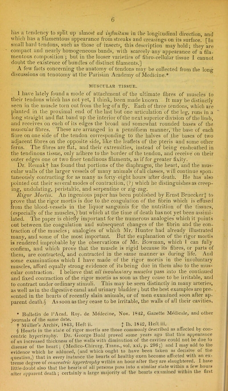 has u tendency to split up almost ad infinitum in (he longitudinal direction, and which has a filamentous appearance from streaks and creasings on its surface! [In small hard tendons, such as those of insects, this description may hold; they are compact and nearly homogeneous bands, with scarcely any appearance of a fila- mentous composition ; but in the looser varieties of fibro-cellular tissue I cannot doubt the existence of bundles of distinct filaments.] A few facts concerning the anatomy of tendons may be collected from the long discussions on tenotomy at the Parisian Academy of Medicine.* MUSCULAR TISSUE. 1 have lately found a mode of attachment of the ultimate fibres of muscles to their tendons which has not yet, I think, been made known. It may be distinctly seen in the muscle torn out from the leg of a fly. Each of three tendons, which are planted in the proximal end of the last but one articulation of the leg, runs in a long straight and Hat band up the interior of the next superior division of the limb, and receives on each of its edges the broad and somewhat rounded bases of the muscular fibres. These are arranged in a penniform manner, the base of each fibre on one side of the tendon corresponding to the halves of the bases of two adjacent fibres on the opposite side, like the leaflets of the pteris and some other ferns. The fibres are flat, and their extremities, instead of being ensheathed in the tendinous tissue, only adhere to the border of the tendon, and receive on their outer edges one or two finer tendinous filaments, as if for greater fixity. Dr. Remakf has found that portions of the diaphragm, the heart, and the mus- cular walls of the larger vessels of many animals of all classes, will continue spon- taneously contracting for as many as forty-eight hours after death. He has also pointed out their several modes of contraction, (?; which he distinguishes as creep- ing, undulating, peristaltic, and serpentine or zig-zag. Rigor Mortis. An ingenious paper has been published by Ernst Bruecker] to prove that the rigor mortis is due to the coagulation of the fibrin which is effused from the blood-vessels in the liquor sanguinis for the nutrition of the tissues, (especially of the muscles,) but which at the time of death hasnot yet been assimi- lated. The paper is chiefly important for the numerous analogies which it points out between the coagulation and subsequent changes of the fibrin and the con- traction of the muscles; analogies of which Mr. Hunter had already illustrated many, and some of the most important. But the explanation of the rigor mortis is rendered improbable by the observations of Mr. Bowman, which 1 can fully confirm, and which prove that the muscle is rigid because its fibres, or parts of them, are contracted, and contracted in the same manner as during life. And some examinations which I have made of the rigor mortis in the involuntary muscles, afford equally strong evidence of its being due in them also to the mus- cular contraction. I believe that alt involuntary muscles pass into the continued and fixed contraction of the rigor mortis as soon as they cease to be irritable, and to contract under ordinary stimuli. This may be seen distinctly in many arteries, as well as in the digestive canal and urinary bladder; but the best examples are pre- sented in the hearts of recently slain animals, or of men examined soon after ap- parent death.§ As soon as they cease to be irritable, the walls of all their cavities, • Bulletin de I’Acad. Roy. de Medecine, Nov. 1842, Gazette Medicale, and other journals of the same date. f Muller’s Archiv, 1843, Heft ii. t lb. 1842, Heft iii. $ Hearts in the state of rigor mortis are those commonly described as affected by con- centric hypertrophy. Ur. George Budd proved some years ago that this appearance of an increased thickness of the walls with diminution of the cavities could not be due to disease of the heart; (Medico-Chirurg. Trans., vol. xxi, p. 296;) and I may add to the evidence which he adduced, (and which ought to have been taken as decisive ol the question,) that in every instance the hearts of healthy oxen become affected with an ex- treme degree of concentric hypertrophy within an hour after they are slaughtered. I have little doubt also that the hearts of all persons pass into a similar slate within a lew hours alter apparent death ; certainly a large majority of the hearts examined within the first