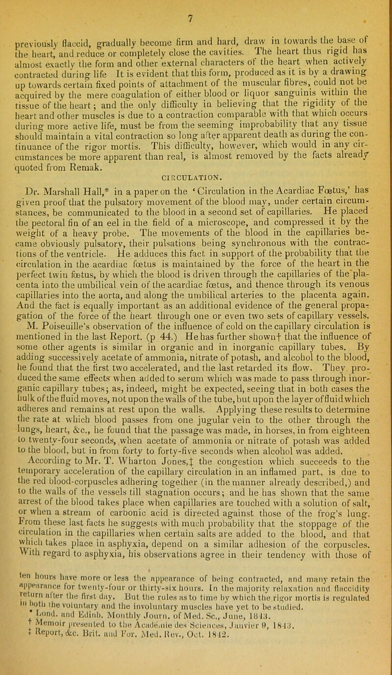 previously flaccid, gradually become firm and hard, draw in towards the base of the heart, and reduce or completely close the cavities. Ihe heart thus rigid has almost exactly the form and other external characters of the heart when actively contracted during life It is evident that this form, produced as it is by a drawing up towards certain fixed points of attachment of the muscular fibres, could not be acquired by the mere coagulation of either blood or liquor sanguinis within the tissue of the heart; and the only difficulty in believing that the rigidity of the heart and other muscles is due to a contraction comparable with that which occuis during more active life, must be from the seeming improbability that any tissue should maintain a vital contraction so long after apparent death as during the con- tinuance of the rigor mortis. This difficulty, however, which would in any cir- cumstances be more apparent than real, is almost removed by the facts already quoted from Remak. CIRCULATION. Dr. Marshall Hall,* in a paper on the ‘Circulation in the Acardiac Foetus,’ has given proof that the pulsatory movement of the blood may, under certain circum- stances, be communicated to the blood in a second set of capillaries. He placed the pectoral fin of an eel in the field of a microscope, and compressed it by the weight of a heavy probe. The movements of the blood in the capillaries be- came obviously pulsatory, their pulsations being synchronous with the contrac- tions of the ventricle. He adduces this fact in support of the probability that the circulation in the acardiac foetus is maintained by the force of the heart in the perfect twin foetus, by which the blood is driven through the capillaries of the’pla- centa into the umbilical vein of the acardiac foetus, and thence through its venous capillaries into the aorta, and along the umbilical arteries to the placenta again. And the fact is equally important as an additional evidence of the general propa- gation of the force of the heart through one or even two sets of capillary vessels. M. Poiseuille’s observation of the influence of cold on thecapillary circulation is mentioned in the last Report, (p 44.) He has further shownf that the influence of some other agents is similar in organic and in inorganic capillary tubes. By adding successively acetate of ammonia, nitrate of potash, and alcohol to the blood, he found that the first two accelerated, and the last retarded its flow. They pro- duced the same effects when added to serum which was made to pass through inor- ganic capillary tubes; as, indeed, might be expected, seeing that in both cases the hulk ofthe fluid moves, not upon the walls of the tube,but upon the layer offluidwhich adheres and remains at rest upon the walls. Applying these results to determine the rate at which blood passes from one jugular vein to the other through the lungs, heart, &c., he found that the passage was made, in horses, in from eighteen to twenty-four seconds, when acetate of ammonia or nitrate of potash was added to the blood, but in from forty to forty-five seconds when alcohol w'as added. According to Mr. T. Wharton Jones,J the congestion which succeeds to the temporary acceleration of the capillary circulation in an inflamed part, is due to the red blood-corpuscles adhering together (in the manner already described,) and to the walls of the vessels till stagnation occurs; and he has shown that the same arrest of the blood takes place when capillaries are touched with a solution of salt, or when a stream of carbonic acid is directed against those of the frog’s lung. I’rom these last facts he suggests with much probability that the stoppage of the circulation in the capillaries when certain salts are added to the blood, and that which takes place in asphyxia, depend on a similar adhesion of the corpuscles. With regard to asphyxia, his observations agree in their tendency with those of fen hours have more or less the appearance of being contracted, and many retain the appearance for twenty-four or thirty-six hours. In the majority relaxation and flaccidity return alter the first day. But the rules as to time by which the rigor mortis is regulated *u both the voluntary and the involuntary muscles have yet to be studied, bond, and Edinb. Monthly .lourn. of Med. Sc., June, 1013. t Memoir presented to the Academic des Sciences, Janvier 0, 18-13. t Itepurt, &c. Brit, and For. Med. Hev., Oct. 1812.