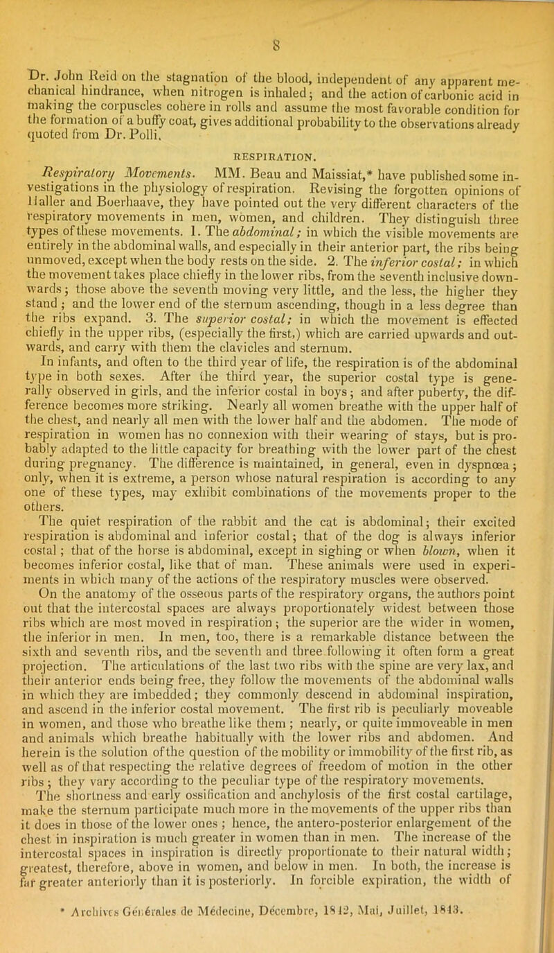 s Dr. John Reid on the stagnation of the blood, independent of any apparent me- chanical hindrance, when nitrogen is inhaled; and the action of carbonic acid in making the coipuscles cohere in rolls and assume the most favorable condition for tile formation of a buffy coat, gives additional probability to the observations already quoted from Dr. Polli. J RESPIRATION. Respiratory Movements. MM. Beau and Maissiat,* have published some in- vestigations in the physiology of respiration. Revising the forgotten opinions of Haller and Boerhaave, they have pointed out the very different characters of the respiratory movements in men, women, and children. They distinguish three types of these movements. 1. The abdominal; in which the visible movements are entirely in the abdominal walls, and especially in their anterior part, the ribs being unmoved, except when the body rests on the side. 2. The inferior costal; in which the movement takes place chiefly in the lower ribs, from the seventh inclusive down- wards; those above the seventh moving very little, and the less, the higher they stand ; and the lower end of the sternum ascending, though in a less degree than the ribs expand. 3. The superior costal; in which the movement is effected chiefly in the upper ribs, (especially the first,) which are carried upwards and out- wards, and carry with them the clavicles and sternum. In infants, and often to the third year of life, the respiration is of the abdominal type in both sexes. After the third year, the superior costal type is gene- rally observed in girls, and the inferior costal in boys; and after puberty, the dif- ference becomes more striking. Nearly all women breathe with the upper half of the chest, and nearly all men with the lower half and the abdomen. The mode of respiration in women has no connexion with their wearing of stays, but is pro- bably adapted to the little capacity for breathing with the lower part of the chest during pregnancy. The difference is maintained, in general, even in dyspnoea; only, when it is extreme, a person whose natural respiration is according to any one of these types, may exhibit combinations of the movements proper to the others. The quiet respiration of the rabbit and the cat is abdominal; their excited respiration is abdominal and inferior costal; that of the dog is always inferior costal; that of the horse is abdominal, except in sighing or when blown, when it becomes inferior costal, like that of man. These animals were used in experi- ments in which many of the actions of the respiratory muscles were observed. On the anatomy of the osseous parts of the respiratory organs, the authors point out that the intercostal spaces are always proportionately widest between those ribs which are most moved in respiration ; the superior are the wider in women, the inferior in men. In men, too, there is a remarkable distance between the sixth and seventh ribs, and the seventh and three following it often form a great projection. The articulations of the last two ribs with the spine are very lax, and their anterior ends being free, they follow the movements of the abdominal walls in which they are imbedded; they commonly descend in abdominal inspiration, and ascend in the inferior costal movement. The first rib is peculiarly moveable in women, and those who breathe like them ; nearly, or quite immoveable in men and animals which breathe habitually with the lower ribs and abdomen. And herein is the solution of the question of the mobility or immobility of the first rib, as well as of that respecting the relative degrees of freedom of motion in the other ribs ; they vary according to the peculiar type of the respiratory movements. The shortness and early ossification and anchylosis of the first costal cartilage, make the sternum participate much more in the movements of the upper ribs than it does in those of the lower ones ; hence, the antero-posterior enlargement of the chest in inspiration is much greater in women than in men. The increase of the intercostal spaces in inspiration is directly proportionate to their natural width; greatest, therefore, above in women, and below in men. In both, the increase is far greater anteriorly than it is posteriorly. In forcible expiration, the width of