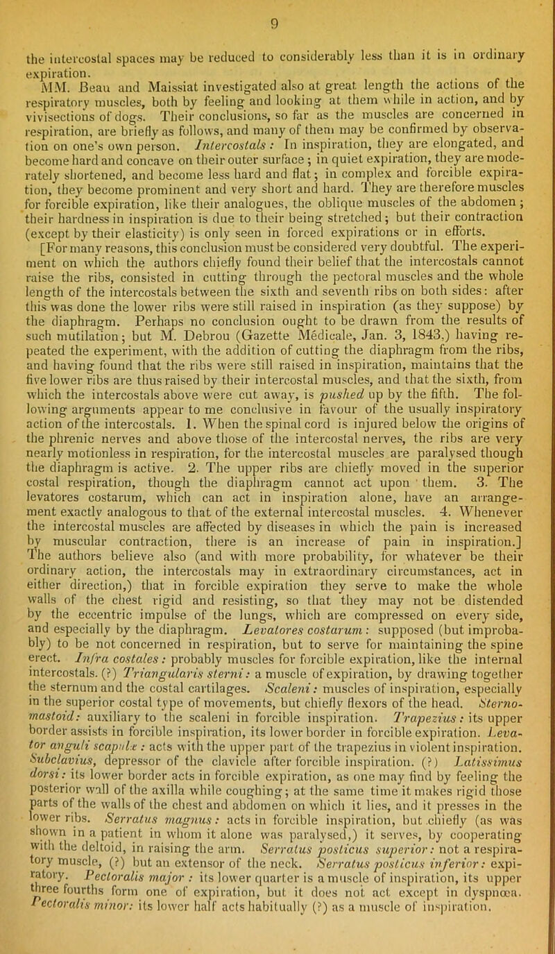 the intercostal spaces may be reduced to considerably less than it is in ordinary expiration. MM. Beau and Malssiat investigated also at great length the actions of the respiratory muscles, both by feeling and looking at them while in action, and by vivisections of dogs. Their conclusions, so far as the muscles are concerned in respiration, are briefly as follows, and many of them may be confirmed by observa- tion on one’s own person. Intereostals : In inspiration, they are elongated, and become hard and concave on their outer surface ; in quiet expiration, they are mode- rately shortened, and become less hard and flat; in complex and forcible expira- tion, they become prominent and very short and hard. They are therefore muscles for forcible expiration, like their analogues, the oblique muscles of the abdomen ; their hardness in inspiration is due to their being stretched; but their contraction (except by their elasticity'’) is only seen in forced expirations or in efforts. [For many reasons, this conclusion must be considered very doubtful. The experi- ment on which the authors chiefly found their belief that the intereostals cannot raise the ribs, consisted in cutting through the pectoral muscles and the whole length of the intereostals between the sixth and seventh ribs on both sides: after this was done the lower ribs were still raised in inspiration (as they suppose) by the diaphragm. Perhaps no conclusion ought to be drawn from the results of such mutilation; but M. Debrou (Gazette Medicale, Jan. 3, 1843.) having re- peated the experiment, with the addition of cutting the diaphragm from the ribs, and having found that the ribs were still raised in inspiration, maintains that the five lower ribs are thus raised by their intercostal muscles, and that the sixth, from which the intereostals above were cut away, is pushed up by the fifth. The fol- lowing arguments appear to me conclusive in favour of the usually inspiratory action of the intereostals. I. When the spinal cord is injured below the origins of the phrenic nerves and above those of the intercostal nerves, the ribs are very nearly motionless in respiration, for the intercostal muscles are paralysed though the diaphragm is active. 2. The upper ribs are chiefly moved in the superior costal respiration, though the diaphragm cannot act upon ’ them. 3. The levatores costarum, which can act in inspiration alone, have an arrange- ment exactly analogous to that of the external intercostal muscles. 4. Whenever the intercostal muscles are affected by diseases in which the pain is increased by muscular contraction, there is an increase of pain in inspiration.] The authors believe also (and with more probability, for whatever be their ordinary action, the intereostals may in extraordinary circumstances, act in either direction,) that in forcible expiration they serve to make the whole walls of the chest rigid and resisting, so that they may not be distended by the eccentric impulse of the lungs, which are compressed on every side, and especially by the diaphragm. Levatores costarum: supposed (but improba- bly) to be not concerned in respiration, but to serve for maintaining the spine erect. Infra costales: probably muscles for forcible expiration, like the internal intereostals. (?) Triangularis sterni: a muscle of expiration, by drawing together the sternum and the costal cartilages. Scaleni: muscles of inspiration, especially in the superior costal type of movements, but chiefly flexors of the head. Sterno- mastoid: auxiliary to the scaleni in forcible inspiration. Trapezius: its upper border assists in forcible inspiration, its lower border in forcible expiration. Leva- tor anguli scapula: acts with the upper part of the trapezius in violent inspiration. Subclavius, depressor of the clavicle after forcible inspiration. (?) Latissimus dorsi: its lower border acts in forcible expiration, as one may find by feeling the posterior wall of the axilla while coughing; at the same time it makes rigid those parts of the walls of the chest and abdomen on which it lies, and it presses in the lower ribs. Serratus magnus: acts in forcible inspiration, but chiefly (as was shown in a patient in wdiom it alone was paralysed,) it serves, by cooperating with the deltoid, in raising the arm. Serratus posticus superior: not a respira- tory muscle, (?) but an extensor of the neck. Serratus posticus inferior: expi- ratory. Pecloralis major : its lower quarter is a muscle of inspiration, its upper three fourths form one of expiration, but it does not. act except in dyspnoea. Tectoralis minor: its lower half acts habitually (?) as a muscle of inspiration.