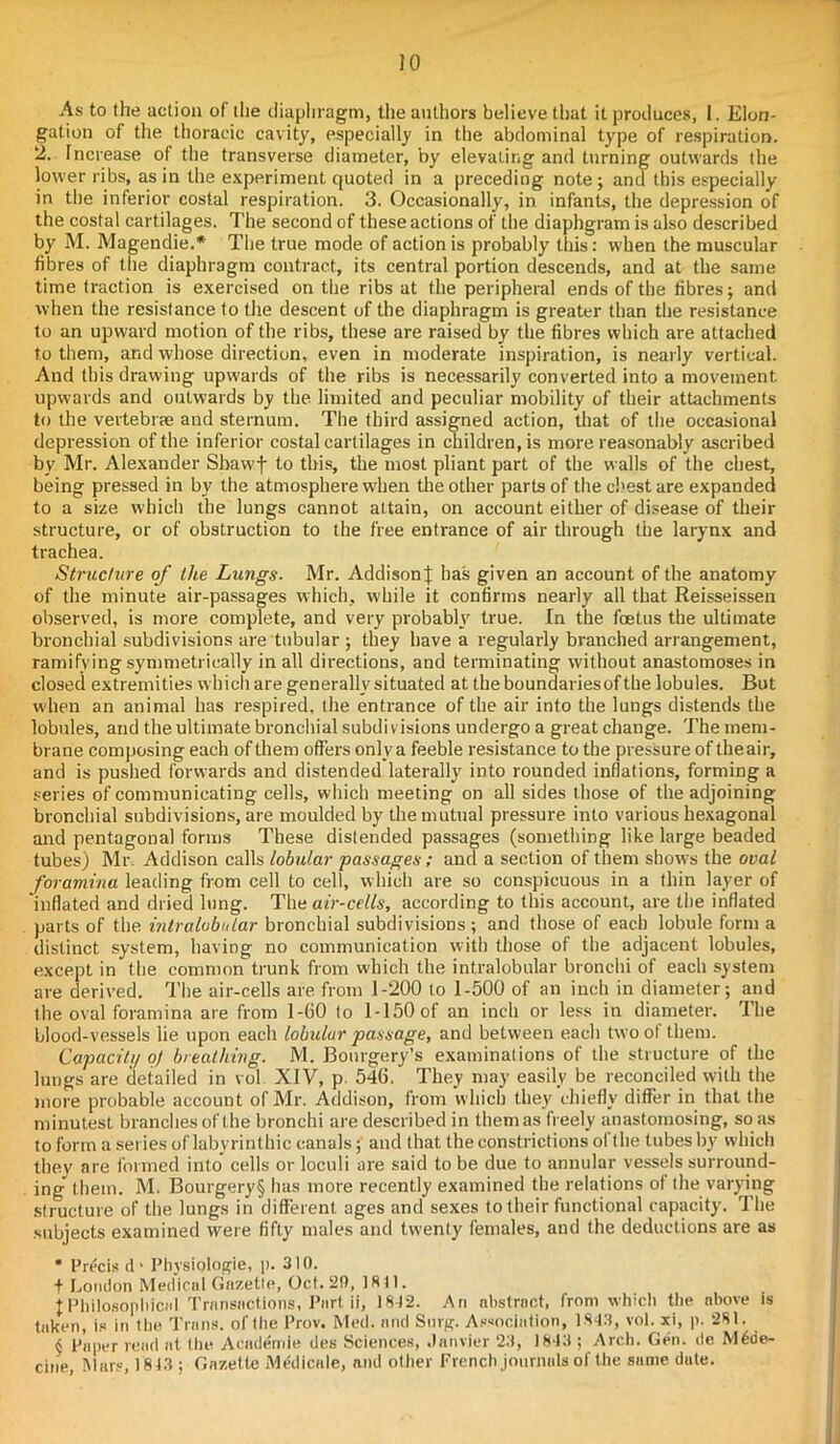 JO As to the action of the diaphragm, the authors believe that it produces, I. Elon- gation of the thoracic cavity, especially in the abdominal type of respiration. 2. Increase of the transverse diameter, by elevating and turning outwards the lower ribs, as in the experiment quoted in a preceding note ; and this especially in the inferior costal respiration. 3. Occasionally, in infants, the depression of the costal cartilages. The second of these actions of the diaphgram is also described by M. Magendie.* The true mode of action is probably this: when the muscular fibres of the diaphragm contract, its central portion descends, and at the same time traction is exercised on the ribs at the peripheral ends of the fibres; and when the resistance to the descent of the diaphragm is greater than the resistance to an upward motion of the ribs, these are raised by the fibres which are attached to them, and whose direction, even in moderate inspiration, is nearly vertical. And this drawing upwards of the ribs is necessarily converted into a movement upwards and outwards by the limited and peculiar mobility of their attachments to the vertebrae and sternum. The third assigned action, that of the occasional depression of the inferior costal cartilages in children, is more reasonably ascribed by Mr. Alexander Sbavvf to this, the most pliant part of the walls of the chest, being pressed in by the atmosphere when the other parts of the chest are expanded to a size which the lungs cannot altain, on account either of disease of their structure, or of obstruction to the free entrance of air through the larynx and trachea. Structure of the Lungs. Mr. Addison J has given an account of the anatomy of the minute air-passages which, while it confirms nearly all that Reisseissen observed, is more complete, and very probably true. In the foetus the ultimate bronchial subdivisions are tubular ; they have a regularly branched arrangement, ramifying symmetrically in all directions, and terminating without anastomoses in closed extremities which are generally situated at theboundariesofthe lobules. But when an animal has respired, the entrance of the air into the lungs distends the lobules, and the ultimate bronchial subdivisions undergo a great change. The mem- brane composing each of them offers only a feeble resistance to the pressure of the air, and is pushed forwards and distended laterally into rounded inflations, forming a series of communicating cells, which meeting on all sides those of the adjoining bronchial subdivisions, are moulded by the mutual pressure into various hexagonal and pentagonal forms These distended passages (something like large beaded tubes) Mr. Addison calls lobular passages; and a section of them show's the oval foramina leading from cell to cell, which are so conspicuous in a thin layer of ’inflated and dried lung. The air-cells, according to this account, are the inflated parts of the intralobular bronchial subdivisions; and those of each lobule form a distinct system, having no communication with those of the adjacent lobules, except in the common trunk from which the intralobular bronchi of each system are derived. The air-cells are from 1-200 to 1-500 of an inch in diameter; and the oval foramina are from 1-60 to 1-150 of an inch or less in diameter. The blood-vessels lie upon each lobular passage, and between each two ol them. Capacity of breathing. M. Bourgery’s examinations of the structure of the lungs are detailed in vol XIV, p. 546. They may easily be reconciled with the more probable account of Mr. Addison, from which they chiefly differ in that the minutest branches of the bronchi are described in them as freely anastomosing, so us to form a series of labyrinthic canals; and that the constrictions of the tubes by which they are formed into cells or loculi are said to be due to annular vessels surround- ing them. M. Bourgery§ has more recently examined the relations of the varying structure of the lungs in different ages and sexes to their functional capacity. The subjects examined were fifty males and twenty females, and the deductions are as * Precis d> Physiologie, p. 310. f London Medical Gazette, Oct. 20, 1841. I Philosophical Transactions, Part it, 1812. An abstract, from which the above is taken, is in the. Trans, of the Prov. Med. and Sing. Association, 1843, vol. xi, p. 281. $ Paper read at the Academic des Sciences, Janvier 23, 1843 ; Arch. Gen. dc M6de- cine, Mars, 1813 ; Gazette MAIictile, and other French journals of the same date.