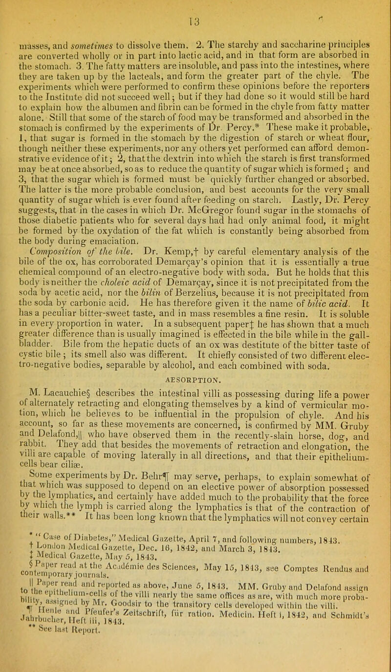 f* masses, and sometimes to dissolve them. 2. The starchy and saccharine principles are converted wholly or in part into lactic acid, and in that form are absorbed in the stomach. 3. The fatty matters are insoluble, and pass into the intestines, where they are taken up by the lacteals, and form the greater part of the chyle. The experiments which were performed to confirm these opinions before the reporters to the Institute did not succeed well; but if they had done so it would still be hard to explain how the albumen and fibrin can be formed in the chyle from fatty matter alone. Still that some of the starch of food may be transformed and absorbed in the stomach is confirmed by the experiments of Dr. Percy.'* These make it probable, 1, that sugar is formed in the stomach by the digestion of starch or wheat flour, though neither these experiments, nor any others yet performed can afford demon- strative evidence of it; 2, that the dextrin into which the starch is first transformed may be at once absorbed, so as to reduce the quantity of sugar which is formed; and 3, that the sugar which is formed must be quickly further changed or absorbed. The latter is the more probable conclusion, and best accounts for the very small quantity of sugar which is ever found after feeding on starch. Lastly, Dr. Percy suggests, that in the cases in which Dr. McGregor found sugar in the stomachs of those diabetic patients w'ho for several days had had only animal food, it might be formed by the oxydation of the fat which is constantly being absorbed from the body during emaciation. Composition of the Me. Dr. Kemp,t by careful elementary analysis of the bile of the ox, has corroborated Demargay’s opinion that it is essentially a true chemical compound of an electro-negative body with soda. But he holds that this body is neither the choleic acid of Demarcay, since it is not precipitated from the soda by acetic acid, nor the bilin of Berzelius, because it is not precipitated from the soda by carbonic acid. He has therefore given it the name of bide acid. It has a peculiar bitter-sweet taste, and in mass resembles a fine resin. It is soluble in every proportion in water. In a subsequent paper % he has shown that a much greater difference than is usually imagined is effected in the bile while in the gall- bladder. Bile from the hepatic ducts of an ox was destitute of the bitter taste of cystic bile ; its smell also was different. It chiefly consisted of two different elec- tro-negative bodies, separable by alcohol, and each combined with soda. ABSORPTION. M. Lacauchie§ describes the intestinal villi as possessing during life a power of alternately retracting and elongating themselves by a kind of vermicular mo- tion, which he believes to be influential in the propulsion of chyle. And his account, so far as these movements are concerned, is confirmed by MM. Gruby and Delafond,|| who have observed them in the recently-slain horse, dog, and rabbit. They add that besides the movements of retraction and elongation, the villi are capable of moving laterally in all directions, and that their epithelium- cells bear ciliae. Some experiments by Dr. Behr^[ may serve, perhaps, to explain somewhat of that which was supposed to depend on an elective powder of absorption possessed by the lymphatics, and certainly have added much to the probability that the force by which the lymph is carried along the lymphatics is that of the contraction of their walls.** It has been long known that the lymphatics will not convey certain Case of Diabetes, Medical Gazette, April 7, and following numbers, 1813. T London Medical Gazette, Dec. 16, 1842, and March 3, 1843. + Medical Gazette, May 5, 1843. § Paper read at the Academic des Sciences, May 15, 1813, see Comptes Rendus and contemporary journals. to l!,rrrore;ld Ud !Tl)m;ted as. above- June 5- 1813. MM. Gruby and Delnfond assign hilitv lcl|uin-<ndl.s of tlle yilli nearly the same offices as are, with much more proba- >> ■•’Signed by Mr. Goodsir to the transitory cells developed within the villi. JahrbuSVSft iH“|C843Zoit8chrift» fiir ration- Medicln. Heft i, 1842, and Schmidt’s ** See last Report.