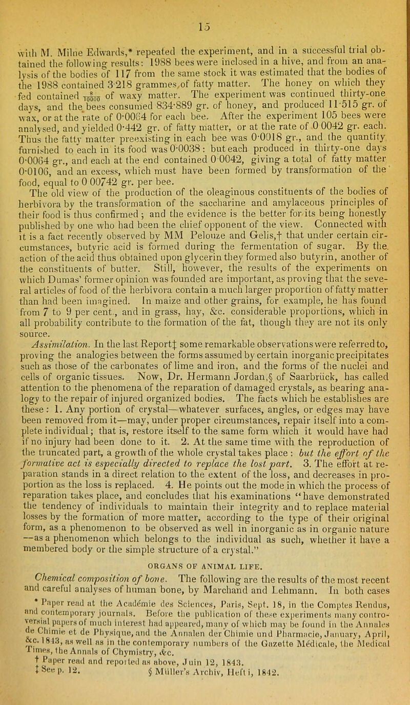 with M. Milne Edwards,* repeated the experiment, and in a successful trial ob- tained the following results: 1988 bees were inclosed in a hive, and from an ana- lysis of the bodies of 117 from the same stock it was estimated that the bodies of the 1988 contained 3 218 grammes,of fatty matter. The honey on which they fed contained 15jjSiS of waxy matter. The experiment was continued thirty-one days, and the bees consumed 834-889 gr. of honey, and produced 11 515 gr. of wax, or at the rate of 00084 for each bee. After the experiment 105 bees were analysed, and yielded 0'442 gr. of fatty matter, or at the rate of 0 0042 gr. each. Thus the fatty matter preexisting in each bee was O'OOIS gr., and the quantity furnished to each in its food was 0-0038: but each produced in thirty-one days 0-0084 gr., and each at the end contained 0 0042, giving a total of fatty matter 0-0106, and an excess, which must have been formed by transformation of the food, equal to 0 00742 gr. per bee. The old view of the production of the oleaginous constituents of the bodies of herbivora by the transformation of the saccharine and amylaceous principles of their food is thus confirmed ; and the evidence is the better for. its being honestly published by one who had been the chief opponent of the view. Connected with it is a fact recently observed by MM Pelouze and Gelis,f that under certain cir- cumstances, butyric acid is formed during the fermentation of sugar. By the action of the acid thus obtained upon glycerin they formed also butyrin, another of the constituents of butter. Still, however, the results of the experiments on which Dumas’ former opinion was founded are important, asproving that the seve- ral articles of food of the herbivora contain a much larger proportion of fatty matter than had been imagined. In maize and other grains, for example, he has found from 7 to 9 per cent., and in grass, hay, &c. considerable proportions, which in all probability contribute to the formation of the fat, though they are not its only source. Assimilation. In the last Report;}; some remarkable observations were referred to, proving the analogies between the forms assumed by certain inorganic precipitates such as those of the carbonates of lime and iron, and the forms of the nuclei and cells of organic tissues. Now, Dr. Hermann Jordan,§ of Saarbriick, has called attention to the phenomena of the reparation of damaged crystals, as bearing ana- logy to the repair of injured organized bodies. The facts which he establishes are these: 1. Any portion of crystal—whatever surfaces, angles, or edges may have been removed from it—may, under proper circumstances, repair itself into a com- plete individual; that is, restore itself to the same form which it would have had if no injury had been done to it. 2. At the same time with the reproduction of the truncated part, a growth of the whole crystal takes place : but the effort of the formative act is especially directed to replace the lost part. 3. The effort at re- paration stands in a direct relation to the extent of the loss, and decreases in pro- portion as the loss is replaced. 4. He points out the mode in which the process of reparation takes place, and concludes that his examinations “have demonstrated the tendency of individuals to maintain their integrity and to replace material losses by the formation of more matter, according to the type of their original form, as a phenomenon to be observed as well in inorganic as in organic nature —as a phenomenon which belongs to the individual as such, whether it have a membered body or the simple structure of a crystal. ORGANS OF ANIMAL LIFE. Chemical composition of bone. The following are the results of the most recent and careful analyses of human bone, by Marchand and Lehmann. In both cases Paper read at (lie Academic des Sciences, Paris, Sept. 18, in the Comptes Rendus, and contemporary journals. Belore the publication of these experiments nmnycontro- versial papers of much interest had appeared, many of which may be found in the Annules de Chimie et de Physique, and the Annalen derChimie und Pharmacie, January, April, &c. 1813, as well ns in the contemporary numbers of the Gazette Medicate, the Medical 1 lmes, (be Annals of Chymistry, itc. t Paper read and repoited as above, Juin 12, 1843.