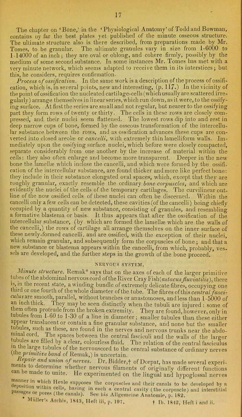 The chapter on 4 Bone,’ in the 4 Physiological Anatomy’ of Todd and Bowman, contains oy far the best plates yet published of the minute osseous structure. The ultimate structure also is there described, from preparations made by Mr. Tomes, to be granular. The ultimate granules vary in size from 1-6000 to 1-14000of an inch; they are oval or oblong, and cohere firmly, possibly by the medium of some second substance. In some instances Mr. Tomes has met with a very minute network, which seems adapted to receive them in its interstices; but this, he considers, requires confirmation. Process of ossification. In the same work is a description of the process of ossifi- cation, which is, in several points, new and interesting, (p. 117.) In the vicinity of the point of ossification the nucleated cartilage-cells (which usually are scattered irre- gularly) arrange themselves in linear series, which run down, as it were, to the ossify- ing surface. At first the series are small and not regular, but nearer to the ossifying part they form rows of twenty or thirty. The cells in these rows are closely com- pressed, and their nuclei seem flattened. The lowest rows dip into and rest in deep narrow cups of bone, formed by the osseous transformation of the intercellu- lar substance between the rows, and as ossification advances these cups are con- verted into closed areolae or cancelii, with extremely thin lamelliform walls. Im- mediately upon the ossifying surface nuclei, which before were closely compacted, separate considerably from one another by the increase of material within the cells: they also often enlarge and become more transparent. Deeper in the new bone the lamellae which inclose the cancelii, and which were formed by the ossifi- cation of the intercellular substance, are found thicker and more like perfect bone: they include in their substance elongated oval spaces, which, except that they are roughly granular, exactly resemble the ordinary bone corpuscles, and which are evidently the nuclei of the cells of the temporary cartilages. The curvilinear out- line of the now ossified cells of these nuclei can often be discerned. Within the cancelii only a few cells can be detected, these cavities (of the cancelii) being chiefly occupied by a quantity of new substance, consisting of granules, and resembling a formative blastema or basis. It thus appears that after the ossification of the intercellular substance, (by which are formed the lamellae which are the walls of the cancelii,) the rows of cartilage all arrange themselves on the inner surface of these newly-formed cancelii, and are ossified, with the exception of their nuclei, which remain granular, and subsequently form the corpuscles of bone; and that a new substance or blastema appears within the cancelii, from which, probably, ves- sels are developed, and the further steps in the growth of the bone proceed) NERVOUS SYSTEM. Minute structure. Remak* says that on the axes of each of the larger primitive tubes ol the abdominal nervous cord ofthe River Cray FishfastacMSfiuvialilis), there is, in the recent state, a winding bundle of extremely delicate fibres, occupying one third or one fourth of the whole diameter of the tube. The fibres of this central fasci- culus are smooth, parallel, without branches or anastomoses, and less than 1-5000 of an inch thick. They may be seen distinctly when the tubuli are injured : some of them often protrude from the broken extremity. They are found, however, only in ubules from 1-60 to 1-30 of a line in diameter; smaller tubules than these either appear translucent or contain a fine granular substance, and none but the. smaller u u es, such as these, are found in the nerves and nervous trunks near the abdo- minal cord. The spaces between the central fasciculi and the walls of the larger ujues aie filled by a clear, colourless fluid. The relation of the central fasciculus in e arge tubules ofthe nervouscord to the central substance of ordinary nerves fineprimitive band of Remak,) is uncertain. fn^un}on of nerves. Dr. Bidder,f ofDorpat, has made several experi- ments to determine whether nervous filaments of originally different functions je made to unite. He experimented on the lingual and hypoglossal nerves denfwfuJn W')!ch supposes the corpuscles and their canals to be developed by a DassHcruJ,„WI 1HI ??. s’ mv‘nK 'n ench a central cavity (the corpuscle) and interstitial 5 r l>ores (the canals). See his Allgemeine Anatomic, p. 182. Muller’s Archiv, 1843, Heft, iii, p. 197. f lb. 1842, I left i and ii.