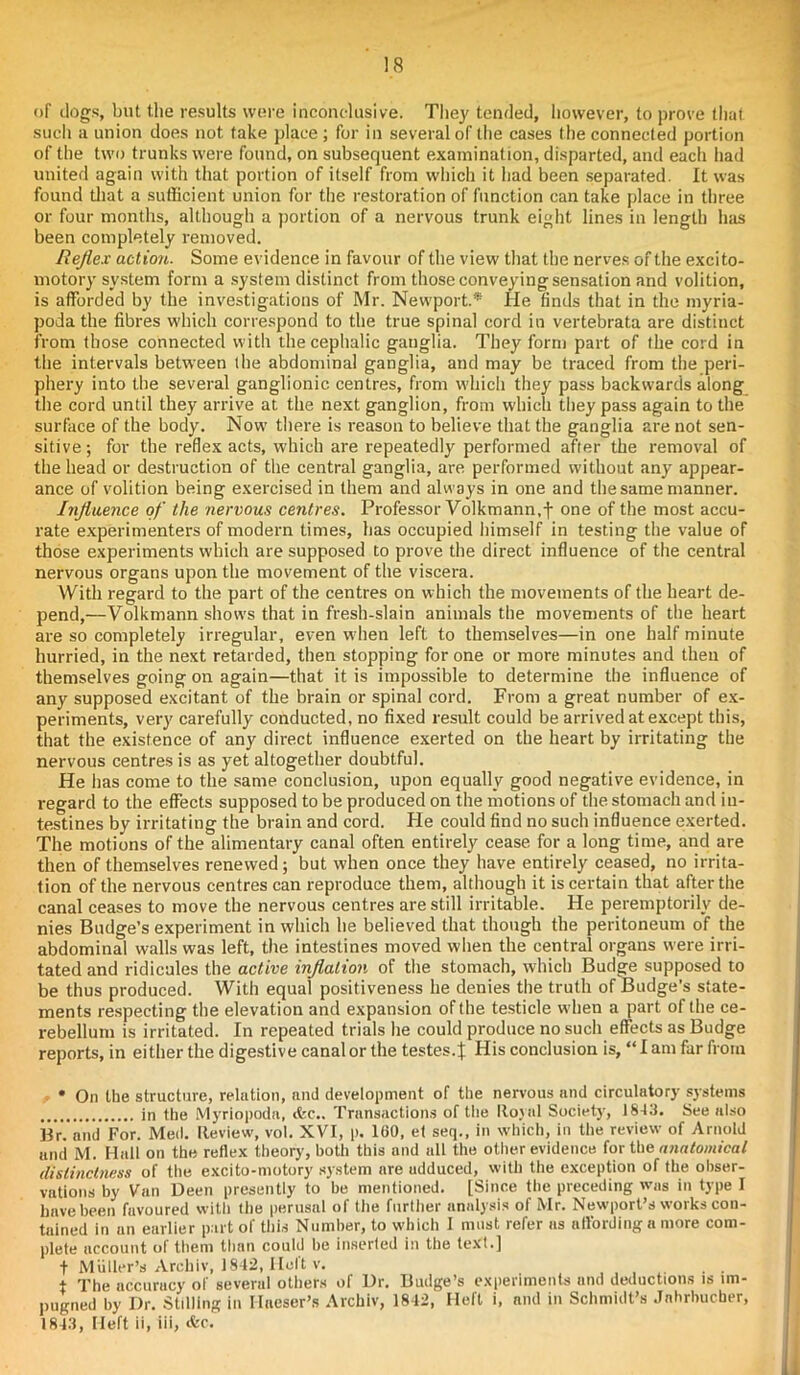 of dogs, but the results were inconclusive. They tended, however, to prove that such a union does not take place ; for in several of the cases the connected portion of the two trunks were found, on subsequent examination, disparted, and each had united again with that portion of itself from which it had been separated. It was found that a sufficient union for the restoration of function can take place in three or four months, although a portion of a nervous trunk eight lines in length has been completely removed. Reflex action. Some evidence in favour of the view that the nerves of the excito- motory system form a system distinct from those conveying sensation and volition, is afforded by the investigations of Mr. Newport.* He finds that in the myria- podathe fibres which correspond to the true spinal cord in vertebrata are distinct from those connected with the cephalic ganglia. They form part of the cord in the intervals between the abdominal ganglia, and may be traced from the peri- phery into the several ganglionic centres, from which they pass backwards along the cord until they arrive at the next ganglion, from which they pass again to the surface of the body. Now there is reason to believe that the ganglia are not sen- sitive ; for the reflex acts, which are repeatedly performed after the removal of the head or destruction of the central ganglia, are performed without any appear- ance of volition being exercised in them and always in one and the same manner. Influence of the nervous centres. Professor Volkmann.f one of the most accu- rate experimenters of modern times, has occupied himself in testing the value of those experiments which are supposed to prove the direct influence of the central nervous organs upon the movement of the viscera. With regard to the part of the centres on which the movements of the heart de- pend,—Volkmann shows that in fresh-slain animals the movements of the heart are so completely irregular, even w hen left to themselves—in one half minute hurried, in the next retarded, then stopping for one or more minutes and then of themselves going on again—that it is impossible to determine the influence of any supposed excitant of the brain or spinal cord. From a great number of ex- periments, very carefully conducted, no fixed result could be arrived at except this, that the existence of any direct influence exerted on the heart by irritating the nervous centres is as yet altogether doubtful. He has come to the same conclusion, upon equally good negative evidence, in regard to the effects supposed to be produced on the motions of the stomach and in- testines by irritating the brain and cord. He could find no such influence exerted. The motions of the alimentary canal often entirely cease for a long time, and are then of themselves renewed; but when once they have entirely ceased, no irrita- tion of the nervous centres can reproduce them, although it is certain that after the canal ceases to move the nervous centres are still irritable. He peremptorily de- nies Budge’s experiment in which he believed that though the peritoneum of the abdominal walls was left, the intestines moved when the central organs were irri- tated and ridicules the active inflation of the stomach, which Budge supposed to be thus produced. With equal positiveness he denies the truth of Budge’s state- ments respecting the elevation and expansion of the testicle when a part of the ce- rebellum is irritated. In repeated trials he could produce no such effects as Budge reports, in either the digestive canal or the testes.} His conclusion is, “ I am far from • On the structure, relation, and development of the nervous and circulatory systems in the Myriopoda, (fee.. Transactions of the Royal Society, 1843. See also Br. and For. Med. Review, vol. XVI, p. 160, et seq., in which, in the review of Arnold and M. Hall on the reflex theory', both this and all the other evidence for the anatomical distinctness of the excito-niotory system are adduced, with the exception of the obser- vations by Van Deen presently to be mentioned. [Since the preceding was in type I have been favoured with the perusal of the further analysis of Mr. Newport’s works con- tained in an earlier part of this Number, to which I must refer as affording a more com- plete account of them than could be inserted in the text.] t Muller’s Archiv, 1842, licit v. + The accuracy of several others of Ur. Budge’s experiments and deductions is im- pugned by Dr. Stilling in I-Ineser’s Archiv, 1842, Heft i, and in Schmidt’s Jnhrbucber, 1843, Heft ii, iii, &c.