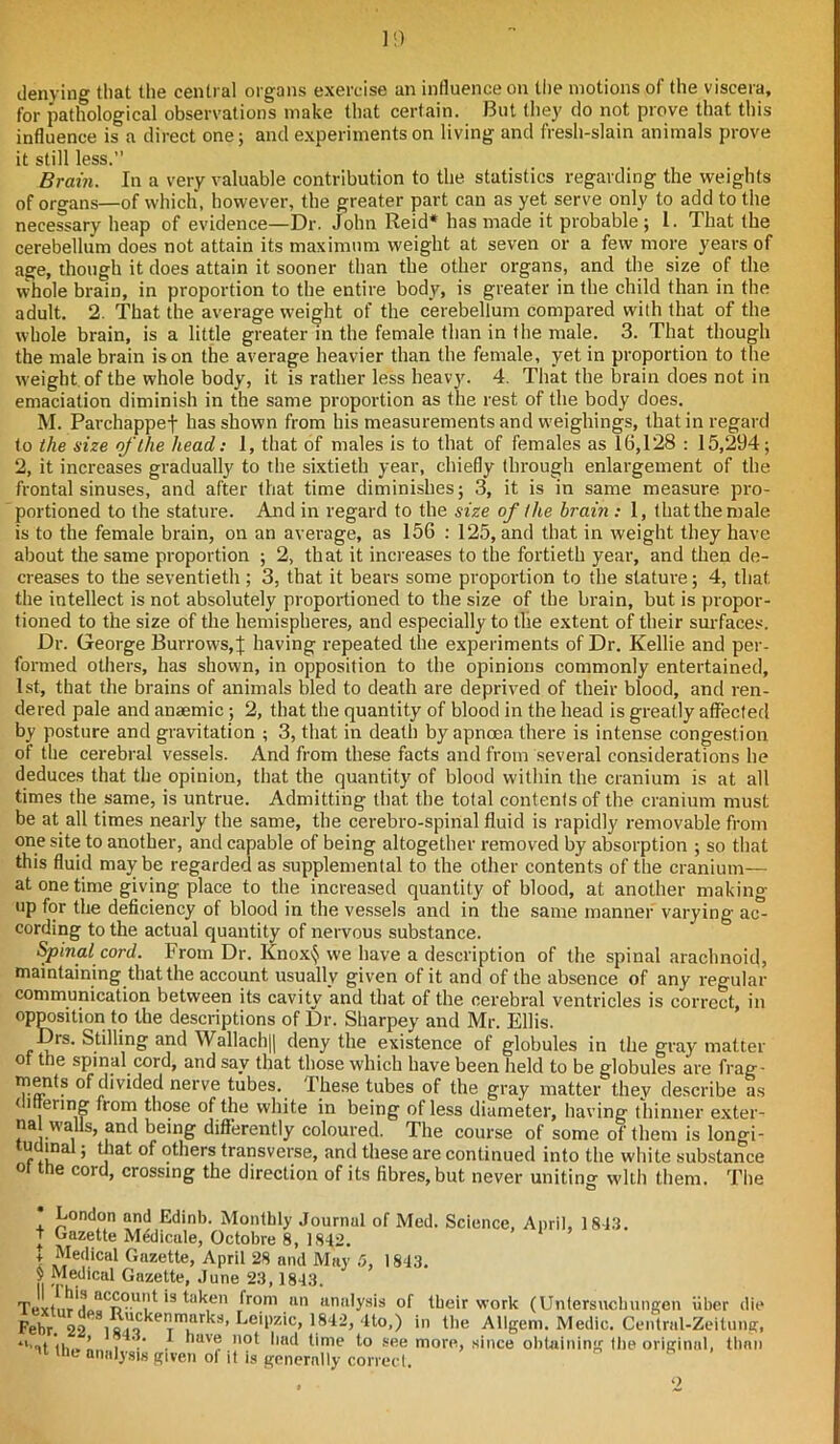 denying that the central organs exercise an influence on the motions of the viscera, for pathological observations make that certain. But (hey do not prove that this influence is a direct one; and experiments on living and fresh-slain animals prove it still less.” Brain. In a very valuable contribution to the statistics regarding the weights of organs—of which, however, the greater part can as yet serve only to add to the necessary heap of evidence—Dr. John Reid* has made it probable; I. That the cerebellum does not attain its maximum weight at seven or a few more years of age, though it does attain it sooner than the other organs, and the size of the whole brain, in proportion to the entire body, is greater in the child than in the adult. 2. That the average weight of the cerebellum compared with that of the whole brain, is a little greater in the female than in the male. 3. That though the male brain is on the average heavier than the female, yet in proportion to the weight of the whole body, it is rather less heavy. 4. That the brain does not in emaciation diminish in the same proportion as the rest of the body does. M. Parchappef has shown from his measurements and weighings, that in regard to the size of the head: 1, that of males is to that of females as 16,128 : 15,294; 2, it increases gradually to the sixtieth year, chiefly through enlargement of the frontal sinuses, and after that time diminishes; 3, it is in same measure pro- portioned to the stature. And in regard to the size of the brain : 1, that the male is to the female brain, on an average, as 156 : 125, and that in weight they have about the same proportion ; 2, that it increases to the fortieth year, and then de- creases to the seventieth ; 3, that it bears some proportion to the stature; 4, that the intellect is not absolutely proportioned to the size of the brain, but is propor- tioned to the size of the hemispheres, and especially to the extent of their surfaces. Dr. George Burrows,% having repeated the experiments of Dr. Kellie and per- formed others, has shown, in opposition to the opinions commonly entertained, 1st, that the brains of animals bled to death are deprived of their blood, and ren- dered pale and anaemic ; 2, that the quantity of blood in the head is greatly affected by posture and gravitation ; 3, that in death by apnoea there is intense congestion of the cerebral vessels. And from these facts and from several considerations he deduces that the opinion, that the quantity of blood within the cranium is at all times the same, is untrue. Admitting that the total contents of the cranium must be at all times nearly the same, the cerebro-spinal fluid is rapidly removable from one site to another, and capable of being altogether removed by absorption ; so that this fluid maybe regarded as supplemental to the other contents of the cranium— at one time giving place to the increased quantity of blood, at another making- up for the deficiency of blood in the vessels and in the same manner varying ac- cording to the actual quantity of nervous substance. Spinal cord. From Dr. Knox<$ we have a description of the spinal arachnoid, maintaining that the account usually given of it and of the absence of any regular communication between its cavity and that of the cerebral ventricles is correct, in opposition to the descriptions of Dr. Sharpey and Mr. Ellis. Drs. Stilling and Wallach|| deny the existence of globules in the gray matter ot tlie spinal cord, and say that those which have been held to be globules are frag- ments of divided nerve tubes. These tubes of the gray matter they describe as (Uttering from those of the white in being of less diameter, having thinner exter- na walls, and being differently coloured. The course of some of them is longi- tudina1; mat of others transverse, and these are continued into the white substance ot me cord, crossing the direction of its fibres, but never uniting with them. The * London and Edinb. Monthly Journal of Med. Science, April, 1843. T Gazette Medicale, Octobre 8, 1842. I AIe:!lcal Gazette, April 28 and May 5, 1843. Medical Gazette, June 23,1843. Tevhir'^ aCn<-u?^ *3 taken Irom an analysis of their work (Untersucbungen liber die Fehr%2SiSd1,i^eTITiUr'3’ Leil)z‘c> *842, 4to,) in the Allgem. Medic. Central-Zeitung, ‘St ih..i : . huv® l,ot *md time to see more, since obtaining the original, than it the analysis given of it is generally correct.