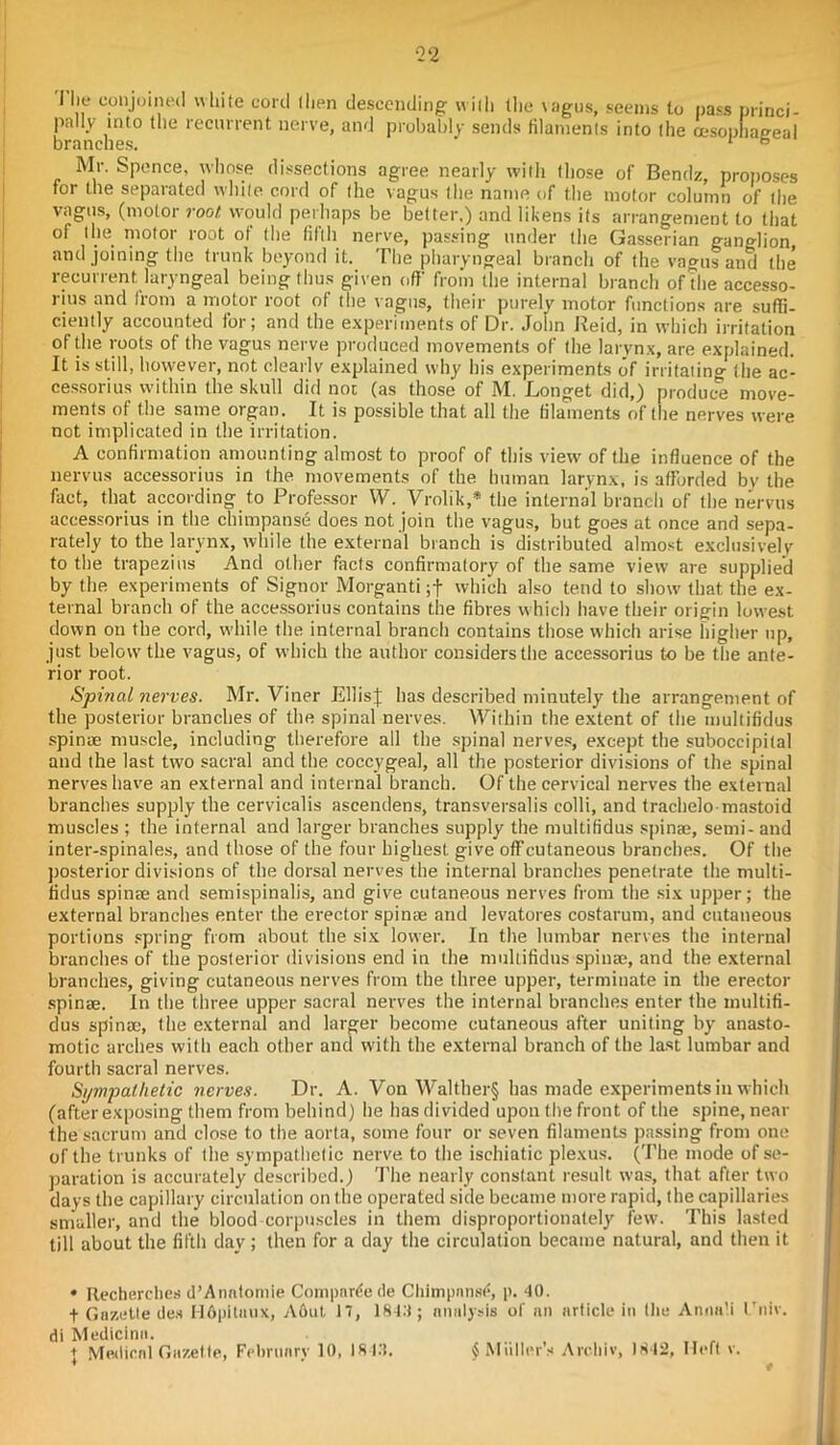 2‘2 The conjoined white cord then descending with the \agus, seems to pa*s princi pally into the recurrent nerve, and probably sends filaments into the cesophaeeal branches. 1 6 Mr. Spence, whose dissections agree nearly with those of Bendz, proposes for the separated white cord of the vagus the name of the motor column of the vagus, (motor root would perhaps be better.) and likens its arrangement to that of the motor root of the fifth nerve, passing under the Gasserian ganglion and joining the trunk beyond it. The pharyngeal branch of the vagus and the recurrent laryngeal being thus given off from the internal branch of die accesso- rius and from a motor root of the vagus, their purely motor functions are suffi- ciently accounted for; and the experiments of Dr. John Reid, in which irritation of the roots of the vagus nerve produced movements of the larynx, are explained. It is still, however, not clearlv explained why his experiments of irritating the ac- cessorius within the skull did not (as those of M. Longet did,) produce move- ments of the same organ. It is possible that all the filaments of the nerves were not implicated in the irritation. A confirmation amounting almost to proof of this view of the influence of the nervus accessorius in the movements of the human larynx, is afforded by the fact, that according to Professor W. Vrolik,* the internal branch of the nervus accessorius in the chimpanse does not join the vagus, but goes at once and sepa- rately to the larynx, while the external branch is distributed almost exclusively to the trapezius And other facts confirmatory of the same view are supplied by the experiments of Signor Morganti which also tend to show that the ex- ternal branch of the accessorius contains the fibres which have their origin lowest down on the cord, while the internal branch contains those which arise higher up, just below’the vagus, of which the author considers the accessorius to be the ante- rior root. Spinal nerves. Mr. Viner EllisJ has described minutely the arrangement of the posterior branches of the spinal nerves. Within the extent of the multifidus spinae muscle, including therefore all the spinal nerves, except the suboccipital and the last two sacral and the coccygeal, all the posterior divisions of the spinal nerves have an external and internal branch. Of the cervical nerves the external branches supply the cervicalis ascendens, transversalis colli, and trachelo-mastoid muscles ; the internal and larger branches supply the multifidus spinae, semi- and inter-spinales, and those of the four highest, give off cutaneous branches. Of the posterior divisions of the dorsal nerves the internal branches penetrate the multi- fidus spinae and semispinalis, and give cutaneous nerves from the six upper; the external branches enter the ei’ector spinae and levatores costarum, and cutaneous portions spring from about the six lower. In the lumbar nerves the internal branches of the posterior divisions end in the multifidus spinae, and the external branches, giving cutaneous nerves from the three upper, terminate in the erector spinae. In the three upper sacral nerves the internal branches enter the multifi- dus spinae, the external and larger become cutaneous after uniting by anasto- motic arches with each other and with the external branch of the last lumbar and fourth sacral nerves. Sympathetic nerves. Dr. A. Von Walther§ has made experiments in which (after exposing them from behind) he has divided upon the front of the spine, near the sacrum and close to the aorta, some four or seven filaments passing from one of the trunks of the sympathetic nerve to the ischiatic plexus. (The mode of se- paration is accurately described.) The nearly constant result was, that after two days the capillary circulation on the operated side became more rapid, the capillaries smaller, and the blood corpuscles in them disproportionately few. This lasted till about the fifth day; then for a day the circulation became natural, and then it • Recherches d’Anntomie Compare de Chimpnn.se, p. 40. t Gazette ties HApitnux, Abut 17, 184.1; analysis of nn article in the Annali I'niv. di Medicine.