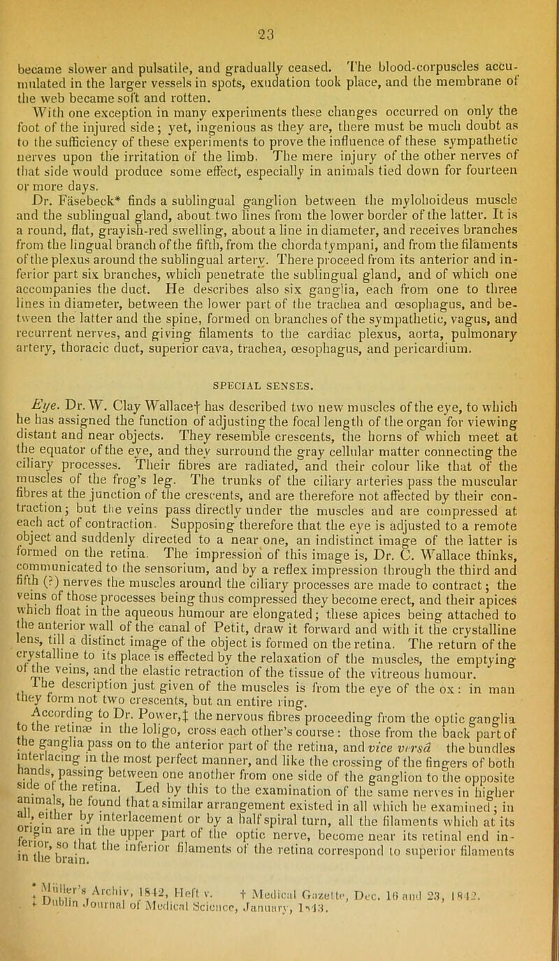 became slower and pulsatile, and gradually ceased. The blood-corpuscles accu- mulated in the larger vessels in spots, exudation took place, and the membrane ol the web became soft and rotten. With one exception in many experiments these changes occurred on only the foot of the injured side; yet, ingenious as they are, there must be much doubt as to the sufficiency of these experiments to prove the influence of these sympathetic nerves upon the irritation of the limb. The mere injury of the other nerves of that side would produce some effect, especially in animals tied down for fourteen or more days. Dr. Fasebeek* finds a sublingual ganglion between the mylohoideus muscle and the sublingual gland, about two lines from the lower border of the latter. It is a round, flat, grayish-red swelling, about a line in diameter, and receives branches from the lingual branch of the fifth, from the chorda tympani, and from the filaments of the plexus around the sublingual artery. There proceed from its anterior and in- ferior part six branches, which penetrate the sublingual gland, and of which one accompanies the duct. He describes also six ganglia, each from one to three lines in diameter, between the lower part of the trachea and oesophagus, and be- tween the latter and the spine, formed on branches of the sympathetic, vagus, and recurrent nerves, and giving filaments to the cardiac plexus, aorta, pulmonary artery, thoracic duct, superior cava, trachea, oesophagus, and pericardium. SPECIAL SENSES. Eye. Dr. W. Clay Wallacef has described two new muscles of the eye, to which he has assigned the function of adjusting the focal length of the organ for viewing distant and near objects. They resemble crescents, the horns of which meet at the equator of the eye, and they surround the gray cellular matter connecting the ciliary processes. Their fibres are radiated, and their colour like that of the muscles of the frog’s leg. The trunks of the ciliary arteries pass the muscular fibres at the junction of the crescents, and are therefore not affected by their con- traction; but the veins pass directly under the muscles and are compressed at. each act ot contraction. Supposing therefore that the eye is adjusted to a remote object and suddenly directed to a near one, an indistinct image of the latter is formed on the retina. The impression of this image is, Dr. (J. Wallace thinks, communicated to the sensorium, and by a reflex impression through the third and fifth (?) nerves the muscles around the ciliary processes are made to contract; the veins of those processes being thus compressed they become erect, and their apices which float in the aqueous humour are elongated; these apices being attached to the anterior wall of the canal of Petit, draw it forward and with it the crystalline lens, till a distinct image of the object is formed on the retina. The return of the crystalline to its place is effected by the relaxation of the muscles, the emptying o die veins, and the elastic retraction of the tissue of the vitreous humour. 1 be description just given of the muscles is from the eye of the ox: in man tfiey form not two crescents, but an entire ring. According to Dr. Power, j the nervous fibres proceeding from the optic ganglia to the retinae m the loligo, cross each other’s course : those from the back part of • ^ ganglia pass on to the anterior part of the retina, and vice versa the bundles !n ei. acino in the most perfect manner, and like the crossing of the fingers of both ancs, passing between one another from one side of the ganglion to the opposite nn'6 °i1 \e r®tina; Led by this to the examination of the same nerves in higher nna s, lie found that a similar arrangement existed in all w hich he examined; in •’e.1 lpr jy interlacement or by a half spiral turn, all the filaments which at its fP).fln are,i!n. , u.PRer. Parf *hp °pfic nerve, become near its retinal end in- in ti,l'lS0' ' ln*er'°l ^laments °f the retina correspond to superior filaments * Miiller’s Archiv, 1812, Heft v. * Dublin Journal of Medical Science, t Medical Gazette, Dec. January, lv!3. 16 and 23, 1812.