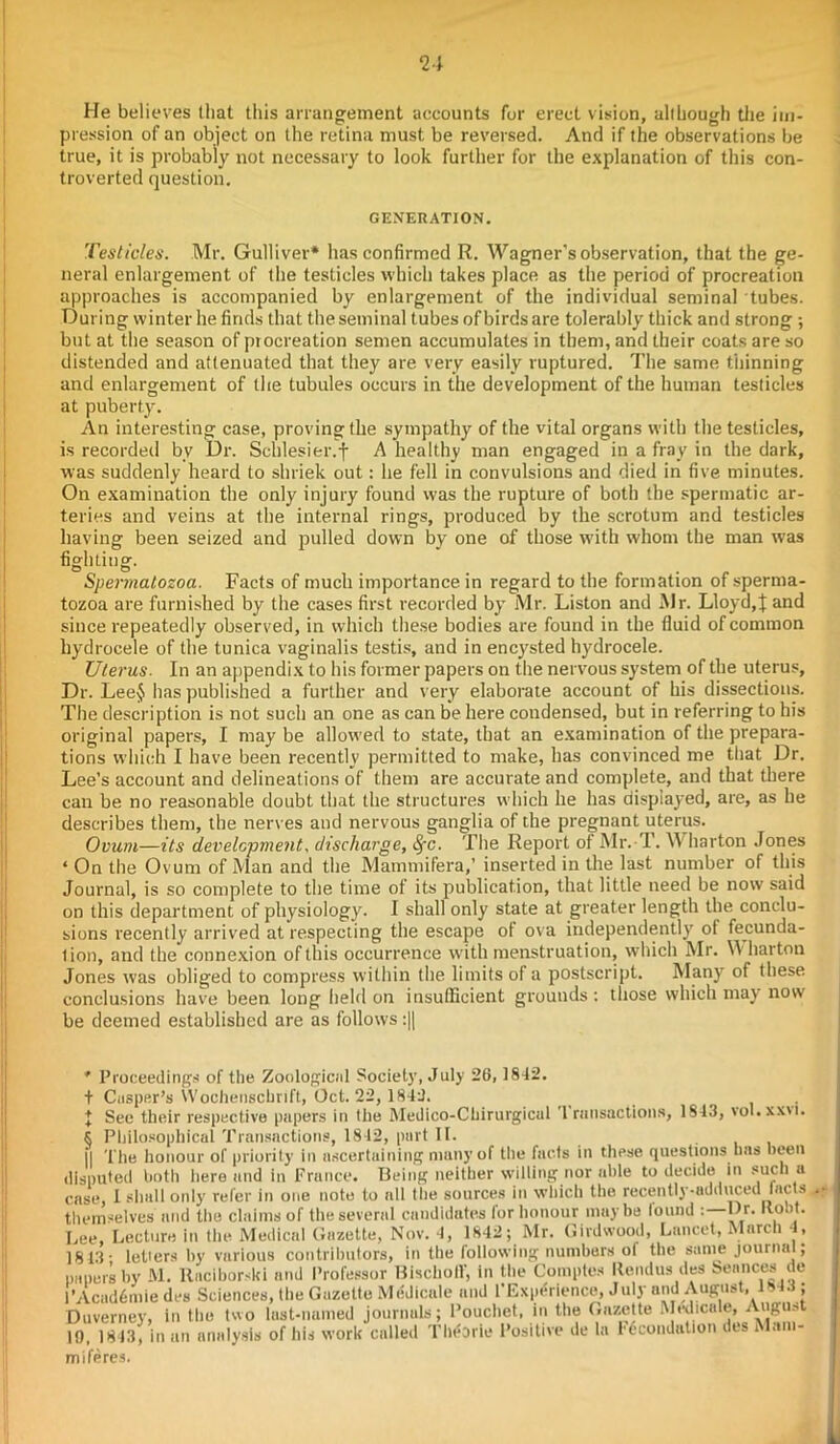 He believes that this arrangement accounts for erect vision, allhough the im- pression of an object on the retina must be reversed. And if the observations be true, it is probably not necessary to look further for the explanation of this con- troverted question. GENERATION. Testicles. Mr. Gulliver* has confirmed R. Wagner’s observation, that the ge- neral enlargement of the testicles which takes place as the period of procreation approaches is accompanied by enlargement of the individual seminal tubes. During winter he finds that the seminal tubes of birds are tolerably thick and strong ; but at the season of procreation semen accumulates in them, and their coats are so distended and attenuated that they are very easily ruptured. The same thinning and enlargement of the tubules occurs in the development of the human testicles at puberty. An interesting case, proving the sympathy of the vital organs with the testicles, is recorded bv Dr. Schlesier.f A healthy man engaged in a fray in the dark, was suddenly heard to shriek out: he fell in convulsions and died in five minutes. On examination the only injury found was the rupture of both the spermatic ar- teries and veins at the internal rings, produced by the scrotum and testicles having been seized and pulled down by one of those with whom the man was fighting. Spermatozoa. Facts of much importance in regard to the formation of sperma- tozoa are furnished by the cases first recorded by Mr. Liston and Mr. Lloyd,} and since repeatedly observed, in which these bodies are found in the fluid of common hydrocele of the tunica vaginalis testis, and in encysted hydrocele. Uterus. In an appendix to his former papers on the nervous system of the uterus. Dr. Lee$ has published a further and very elaborate account of his dissections. The description is not such an one as can be here condensed, but in referring to his original papers, I may be allowed to state, that an examination of the prepara- tions which I have been recently permitted to make, has convinced me that Dr. Lee’s account and delineations of them are accurate and complete, and that there can be no reasonable doubt that the structures which he has displayed, are, as he describes them, the nerves and nervous ganglia of the pregnant uterus. Ovum—its development, discharge, SfC. The Report ot Mr. 1. \Y liarton Jones ‘ On the Ovum of Man and the Mammifera,’ inserted in the last number of this Journal, is so complete to the time of its publication, that little need be now said on this department of physiology. I shall only state at greater length the conclu- sions recently arrived at respecting the escape of ova independently' of fecunda- lion, and the connexion of this occurrence with menstruation, which Mr. Wharton Jones was obliged to compress within the limits of a postscript. Many of these conclusions have been long held on insufficient grounds: those which may now be deemed established are as follows :|| * Proceedings of the Zoological Society, July 26,1842. t Cusper’s Wochenschrift, Oct. 22, 1842. I Sec their respective papers in the Medico-Chirurgicul '1 rnnsactions, 1843, vol.xxn. K Philosophical Transactions, 1842, part II. II The honour of priority in ascertaining many of the facts in these questions has been disputed both iiere and in France. Being neither willing nor able to decide in such a case, I shall only refer in one note to all the sources in which the recently-adduced tacts •• themselves and the claims of the several candidates lor honour maybe lound : l)r. llo.it. Lee, Lecture in the Medical Gazette, Nov. 4, 1842; Mr. Girdwood, Lancet, March 4, 1813' leliers by various contributors, in the following numbers ol the same journal, papers by M. Raciborslti and Professor Bischoff, in the Comptes Itendus des Seances de l’Acad6mie des Sciences, (he Gazette Medieale and l’Experience, July and August, 1843 ; Duverney, in the two last-named journals; Pouchet, in the Gazette Medicate, Augus 19, 1843, in an analysis of his work called Theorie Positive de la Fdcoudation des I uni- miferes.