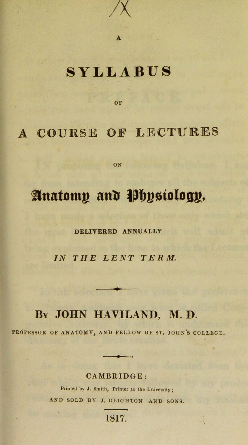 SYLLABUS OF A COURSE OF LECTURES ON ^tnatomg anti Pbgsiologg, DELIVERED ANNUALLY IN THE LENT TERM. By JOHN HAVILAND, M D. PROFESSOR OF ANATOMY, AND FELLOW OF ST. JOHN’S COLLEGE. CAMBRIDGE: Printed by j. Smith, Printer to the University; AND SOLD BY J. DEIGHTON AND SONS. 1817.