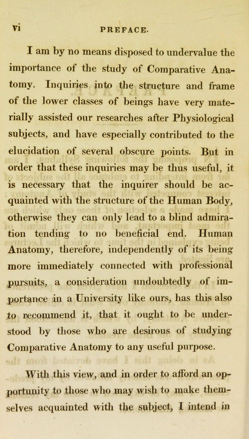 Vi I am by no means disposed to undervalue the importance of the study of Comparative Ana- tomy. Inquiries into the structure and frame • { V. . i . > i of the lower classes of beings have very mate- rially assisted our researches after Physiological subjects, and have especially contributed to the elucidation of several obscure points. But in order that these inquiries may be thus useful, it is necessary that the inquirer should be ac- quainted with the structure of the Human Body, otherwise they can only lead to a blind admira- tion tending to no beneficial end. Human Anatomy, therefore, independently of its being more immediately connected with professional pursuits, a consideration undoubtedly of im- portance in a University like ours, has this also to recommend it, that it ought to be under- stood by those who are desirous of studying Comparative Anatomy to any useful purpose. With this view, and in order to afford an op- portunity to those who may wish to make them- selves acquainted with the subject, I intend in