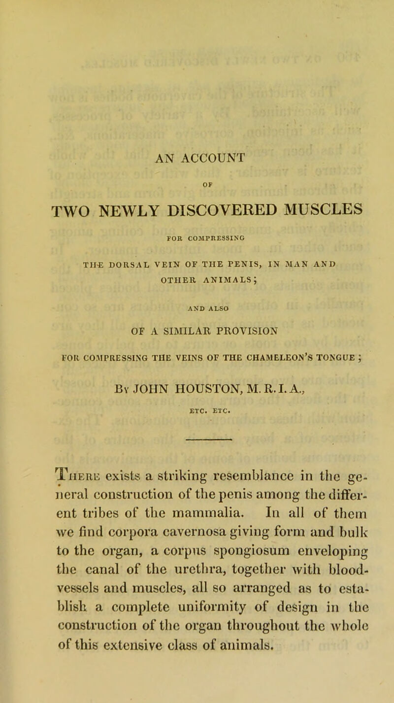 AN ACCOUNT OF TWO NEWLY DISCOVERED MUSCLES FOR COMPRESSING TH^: DORSAL VEIN OF THE PENIS, IN MAN AND OTHER animals; AND ALSO OF A SIMILAR PROVISION FOR COMPRESSING THE VEINS OF THE CHAMELEON’S TONGUE ; By JOHN HOUSTON, M. R. I. A., ETC. ETC. There exists a striking resemblance in the ge- neral construction of the penis among the differ- ent tribes of the mammalia. In all of them we find corpora cavernosa giving form and bulk to the organ, a corpus spongiosum enveloping the canal of the urctlira, together with blood- vessels and muscles, all so arranged as to esta- blish a complete uniformity of design in the construction of the organ throughout the wliole of this extensive class of animals.