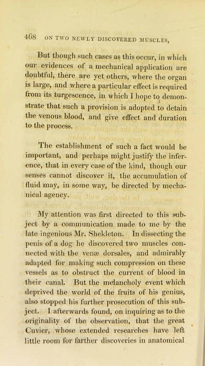 But though such cases as this occur, in wliicli our evidences of a mechanical application are doubtful, there are yet others, where the organ is large, and where a particular effect is required from its turgescence, in which I hope to demon- strate that such a provision is adopted to detain the venous blood, and give effect and duration to the process. The establishment of such a fact would be important, and perhaps might justify the infer- ence, that in every case of the kind, though our senses cannot discover it, the accumulation of fluid may, in some way, be directed by mecha- nical agency. My attention was first directed to this sub- ject by a communication made to me by the late ingenious Mr. Shekleton. In dissecting the penis of a dog he discovered two muscles con- nected with the venae dorsales, and admirably adapted for making such compression on these vessels as to obstruct the current of blood in their canal. But the melancholy event which deprived the world of the fruits of his genius, also stopped his further prosecution of this sub- ject. I afterwards found, on inquiring as to the originality of the observation, that the great Cuvier, whose extended researches have left little room for farther discoveries in anatomical