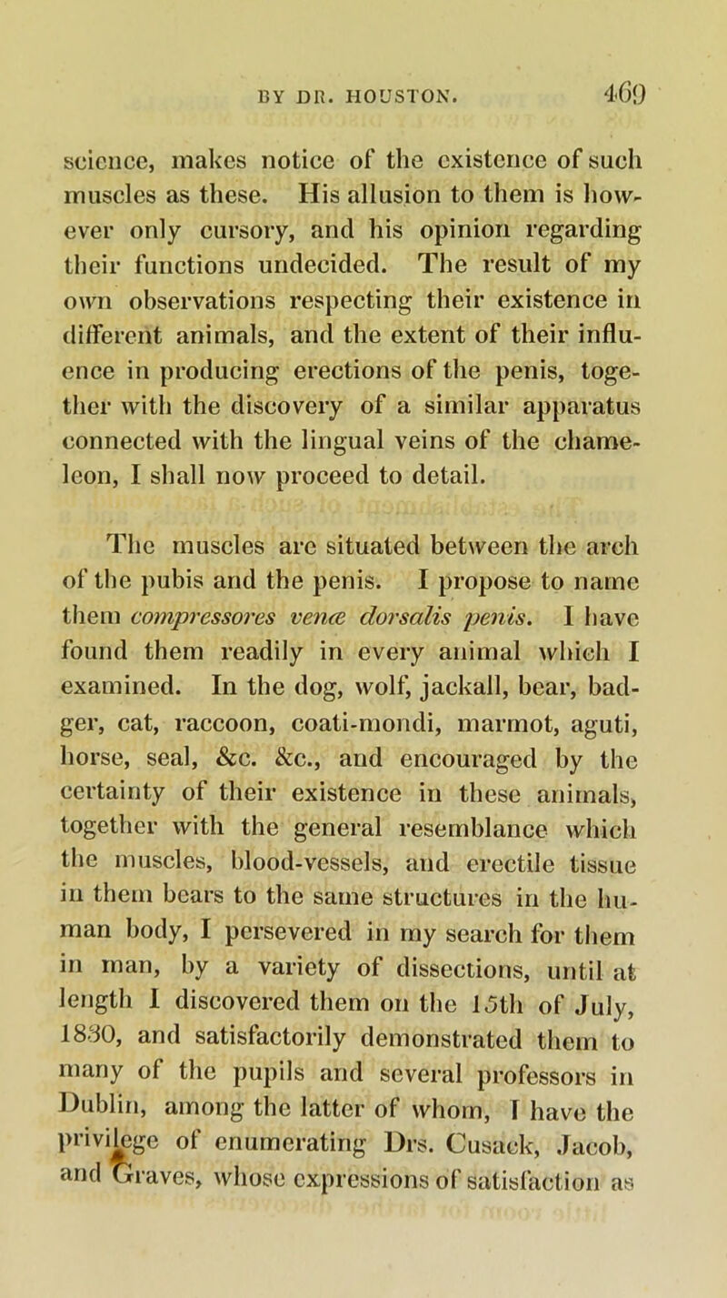 science, makes notice of the existence of such muscles as these. His allusion to them is how- ever only cursory, and his opinion regarding their functions undecided. The result of my own observations respecting their existence in different animals, and the extent of their influ- ence in producing erections of the penis, toge- ther with the discovery of a similar apparatus connected with the lingual veins of the chame- leon, I shall now proceed to detail. The muscles are situated between the arch of the pubis and the penis. I propose to name them compressores vence dorsalis penis. I have found them readily in every animal which I examined. In the dog, wolf, jackall, bear, bad- ger, cat, raccoon, coati-mondi, marmot, aguti, horse, seal, &c. &c., and encouraged by the certainty of their existence in these animals, together with the general resemblance which the muscles, blood-vessels, and erectile tissue in them bears to the same structures in the hu- man body, I persevered in my search for them in man, by a variety of dissections, until at length 1 discovered them on the 15th of July, 1830, and satisfactorily demonstrated them to many of the pupils and several professors in Dublin, among the latter of whom, I have the privi^ge of enumerating Drs. Cusack, Jacob, and Graves, whose expressions of satisfaction as