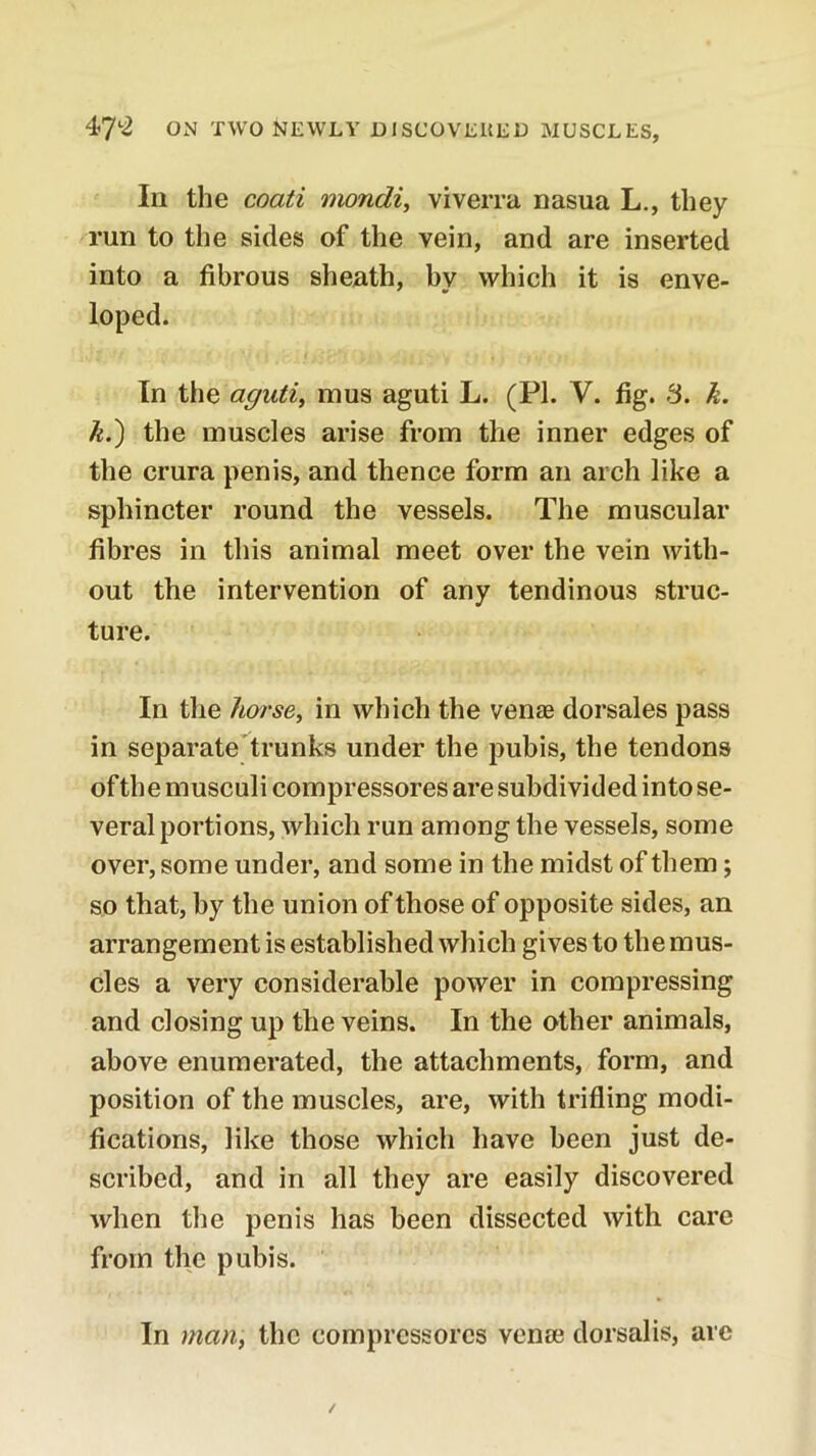111 the coati mondi, viverra nasua L., they run to the sides of the vein, and are inserted into a fibrous sheath, by which it is enve- loped. In the aguti, mus aguti L. (PI. V. fig. 3. k. k.) the muscles arise from the inner edges of the crura penis, and thence form an arch like a sphincter round the vessels. The muscular fibres in this animal meet over the vein with- out the intervention of any tendinous struc- ture. In tlie hoi'sey in which the venjB dorsales pass in separate trunks under the pubis, the tendons ofth e musculi compressores are subdivided into se- veral portions, which run among the vessels, some over, some under, and some in the midst of them; so that, by the union of those of opposite sides, an arrangement is established which gives to the mus- cles a very considerable power in compressing and closing up the veins. In the other animals, above enumerated, the attachments, form, and position of the muscles, are, with trifling modi- fications, like those which have been just de- scribed, and in all they are easily discovered when the penis has been dissected with care from the pubis. In man, the compressores venae dorsalis, arc