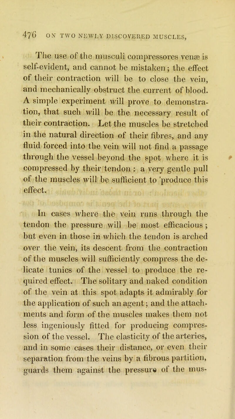 Tiic use of the musculi compressores veiisG is self-evident, and cannot be mistaken; the effect of their contraction will be to close the vein, and mechanically obstruct the current of blood. A simple experiment will prove to demonstra- tion, that such will be the necessary result of their contraction. Let the muscles be stretched in the natural direction of their fibres, and any fluid forced into the vein will not find a passage through the vessel beyond the spot where it is compressed by their tendon : a very gentle pull of the muscles will be sufficient to produce this effect. In cases where the vein runs through the tendon the pressure will be most efficacious ; but even in those in which the tendon is arched over the vein, its descent from the contraction of the muscles will sufficiently compress the de- licate tunics of the vessel to produce the re- quired effect. The solitary and naked condition of the vein at this spot adapts it admirably for the application of such an agent; and the attach- ments and form of the muscles makes them not less ingeniously fitted for producing compres- sion of the vessel. The elasticity of the arteries, and in some cases their distance, or even their separation from the veins by a fibrous partition, guards them against the pressur« of the mus-