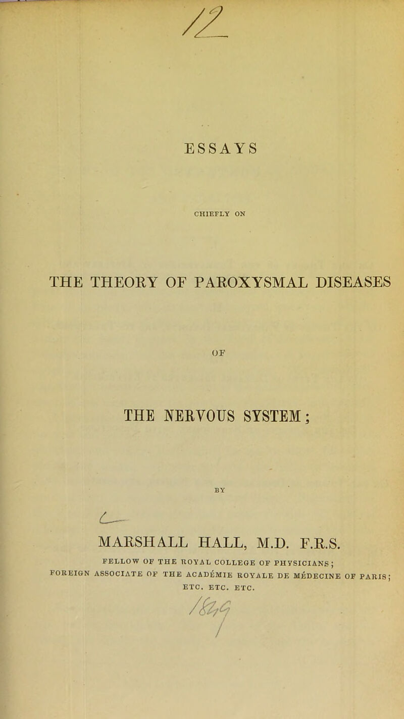 ESSAYS CHIEFLY ON THE THEORY OF PAROXYSMAL DISEASES OF THE NERVOUS SYSTEM; C— MARSHALL HALL, M.D. F.R.S. FELLOW OF THE ROYAL COLLEGE OF PHYSICIANS; FOREIGN ASSOCIATE OF THE ACADEMIE ROYALE DE MEDECINE OF PARIS; ETC. ETC. ETC.