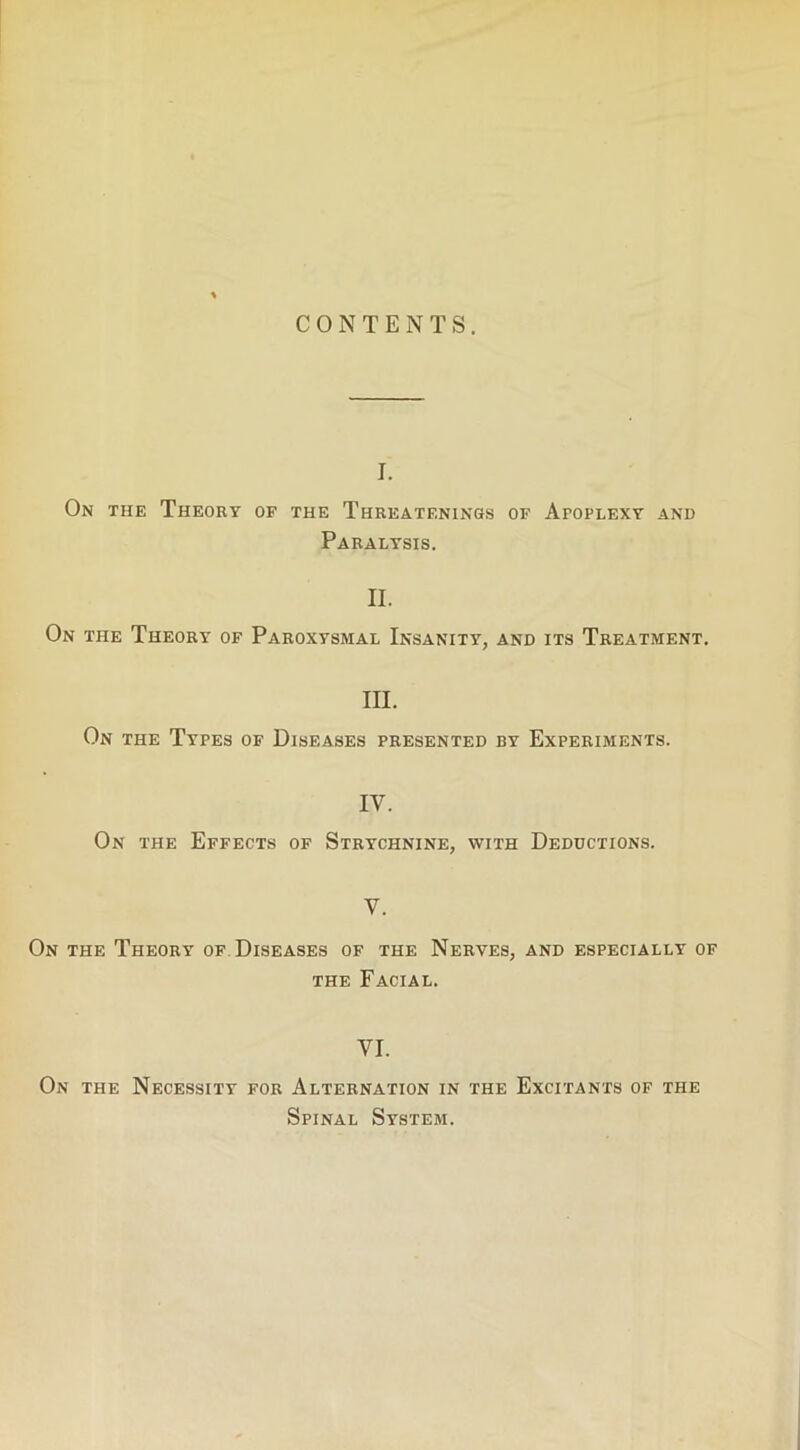 CONTENTS. I. On the Theory of the Threatf.nings of Apoplexy and Paralysis. II. On the Theory of Paroxysmal Insanity, and its Treatment. III. On the Types of Diseases presented by Experiments. IV. On the Effects of Strychnine, with Deductions. V. On the Theory of Diseases of the Nerves, and especially of the Facial. VI. On the Necessity for Alternation in the Excitants of the Spinal System.