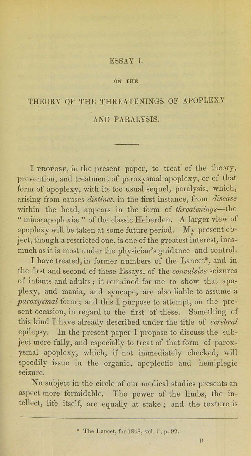 ON THE THEORY OF THE THREATENINGS OF APOPLEXY AND PARALYSIS. I propose; in the present paper, to treat of the theory, prevention, and treatment of paroxysmal apoplexy, or of that form of apoplexy, with its too usual sequel, paralysis, which, arising from causes distinct, in the first instance, from disease within the head, appears in the form of ithreatenings—the “ minse apoplexhe ” of the classic Heberden. A larger view of apoplexy will be taken at some future period. My present ob- ject, though a restricted one, is one of the greatest interest, inas- much as it is most under the physician’s guidance and control. I have treated, in former numbers of the Lancet*, and in the first and second of these Essays, of the convulsive seizures of infants and adults ; it remained for me to show that apo- plexy, and mania, and syncope, are also liable to assume a paroxysmal form ; and this I purpose to attempt, on the pre- sent occasion, in regard to the first of these. Something of this kind I have already described under the title of cerebral epilepsy. In the present paper I propose to discuss the sub- ject more fully, and especially to treat of that form of parox- ysmal apoplexy, which, if not immediately checked, will speedily issue in the organic, apoplectic and hemiplegic seizure. No subject in the circle of our medical studies presents an aspect more formidable. The power of the limbs, the in- tellect, life itself, are equally at stake ; and the texture is * The Lancet, for 1848, vol. ii, p. 92.