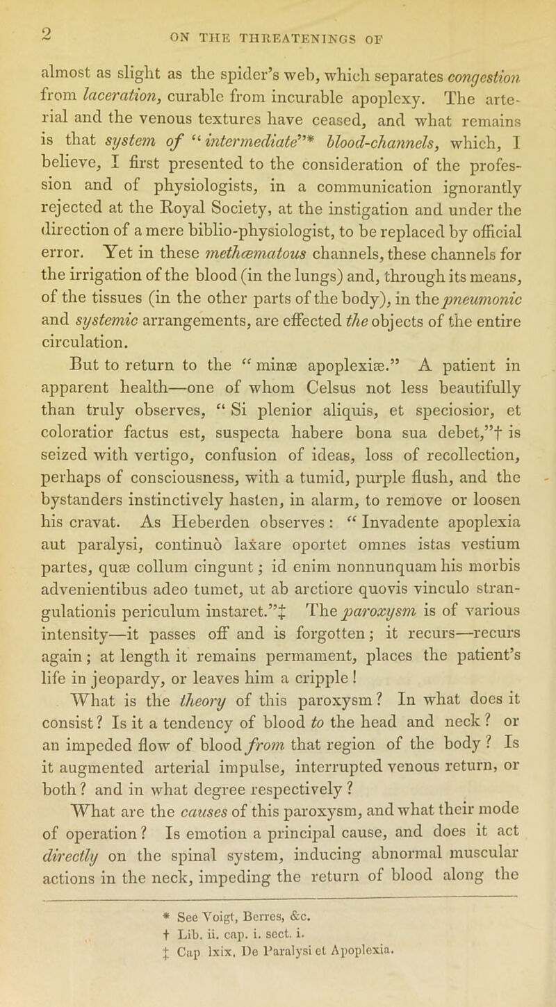 ON THE THJtEATENTNGS OF almost as slight as the spider’s web, which separates congestion from laceration, curable from incurable apoplexy. The arte- rial and the venous textures have ceased, and what remains is that system of “ intermediate* blood-channels, which, I believe, I first presented to the consideration of the profes- sion and of physiologists, in a communication ignorantly rejected at the Royal Society, at the instigation and under the direction of a mere biblio-physiologist, to be replaced by official error. Yet in these methcematous channels, these channels for the irrigation of the blood (in the lungs) and, through its means, of the tissues (in the other parts of the body), in the pneumonic and systemic arrangements, are effected the objects of the entire circulation. But to return to the “ minte apoplexice.” A patient in apparent health—one of whom Celsus not less beautifully than truly observes, “ Si plenior aliquis, et speciosior, et coloratior factus est, suspecta habere bona sua debet,”f is seized with vertigo, confusion of ideas, loss of recollection, perhaps of consciousness, with a tumid, purple flush, and the bystanders instinctively hasten, in alarm, to remove or loosen his cravat. As Heberden observes : “ Invadente apoplexia aut paralysi, continuo laxare oportet omnes istas vestium partes, quae collum cingunt; id enirn nonnunquam his morbis advenientibus adeo tumet, ut ab arctiore quovis vinculo stran- gulationis periculum instaret.”+ The paroxysm is of various intensity—it passes off and is forgotten; it recurs—recurs again; at length it remains permament, places the patient’s life in jeopardy, or leaves him a cripple ! What is the theory of this paroxysm ? In what does it consist ? Is it a tendency of blood to the head and neck l or an impeded flow of blood from that region of the body l Is it augmented arterial impulse, interrupted venous return, or both ? and in what degree respectively ? What are the causes of this paroxysm, and what their mode of operation ? Is emotion a principal cause, and does it act directly on the spinal system, inducing abnormal muscular actions in the neck, impeding the return of blood along the * See Voigt, Berres, &c. t Lib. ii. cap. i. sect. i. + Cap lxix. De Paralysi et Apoplexia.