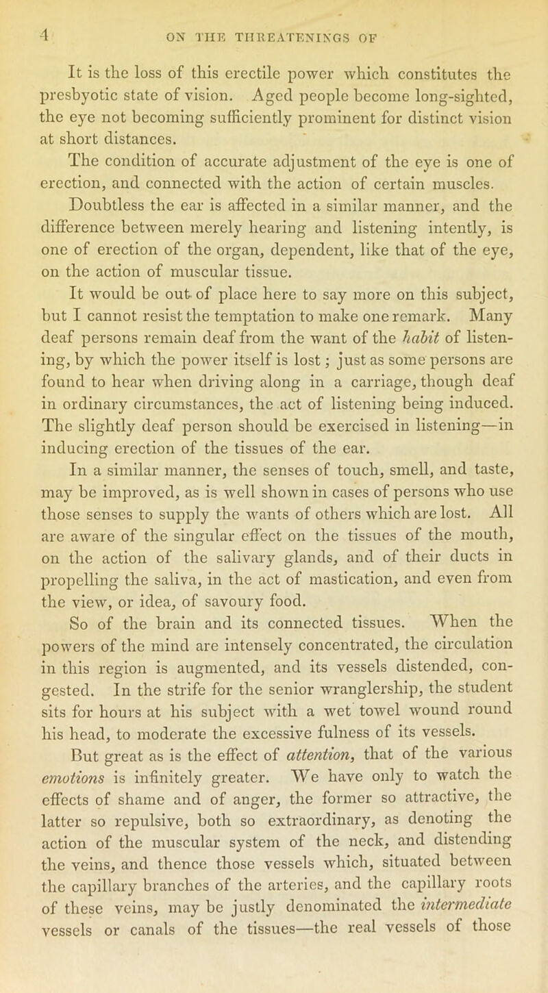 It is the loss of this erectile power which constitutes the presbyotic state of vision. Aged people become long-sighted, the eye not becoming sufficiently prominent for distinct vision at short distances. The condition of accurate adjustment of the eye is one of erection, and connected with the action of certain muscles. Doubtless the ear is affected in a similar manner, and the difference between merely hearing and listening intently, is one of erection of the organ, dependent, like that of the eye, on the action of muscular tissue. It would be out of place here to say more on this subject, but I cannot resist the temptation to make one remark. Many deaf persons remain deaf from the want of the habit of listen- ing, by which the power itself is lost; just as some persons are found to hear when driving along in a carriage, though deaf in ordinary circumstances, the act of listening being induced. The slightly deaf person should be exercised in listening—in inducing erection of the tissues of the ear. In a similar manner, the senses of touch, smell, and taste, may be improved, as is well shown in cases of persons who use those senses to supply the wants of others which are lost. All are aware of the singular effect on the tissues of the mouth, on the action of the salivary glands, and of their ducts in propelling the saliva, in the act of mastication, and even from the view, or idea, of savoury food. So of the brain and its connected tissues. When the powers of the mind are intensely concentrated, the circulation in this region is augmented, and its vessels distended, con- gested. In the strife for the senior wranglership, the student sits for hours at his subject with a wet towel wound round his head, to moderate the excessive fulness of its vessels. But great as is the effect of attention, that of the various emotions is infinitely greater. We have only to watch the effects of shame and of anger, the former so attractive, the latter so repulsive, both so extraordinary, as denoting the action of the muscular system of the neck, and distending the veins, and thence those vessels which, situated between the capillary branches of the arteries, and the capillary roots of these veins, may be justly denominated the intermediate vessels or canals of the tissues—the real vessels of those