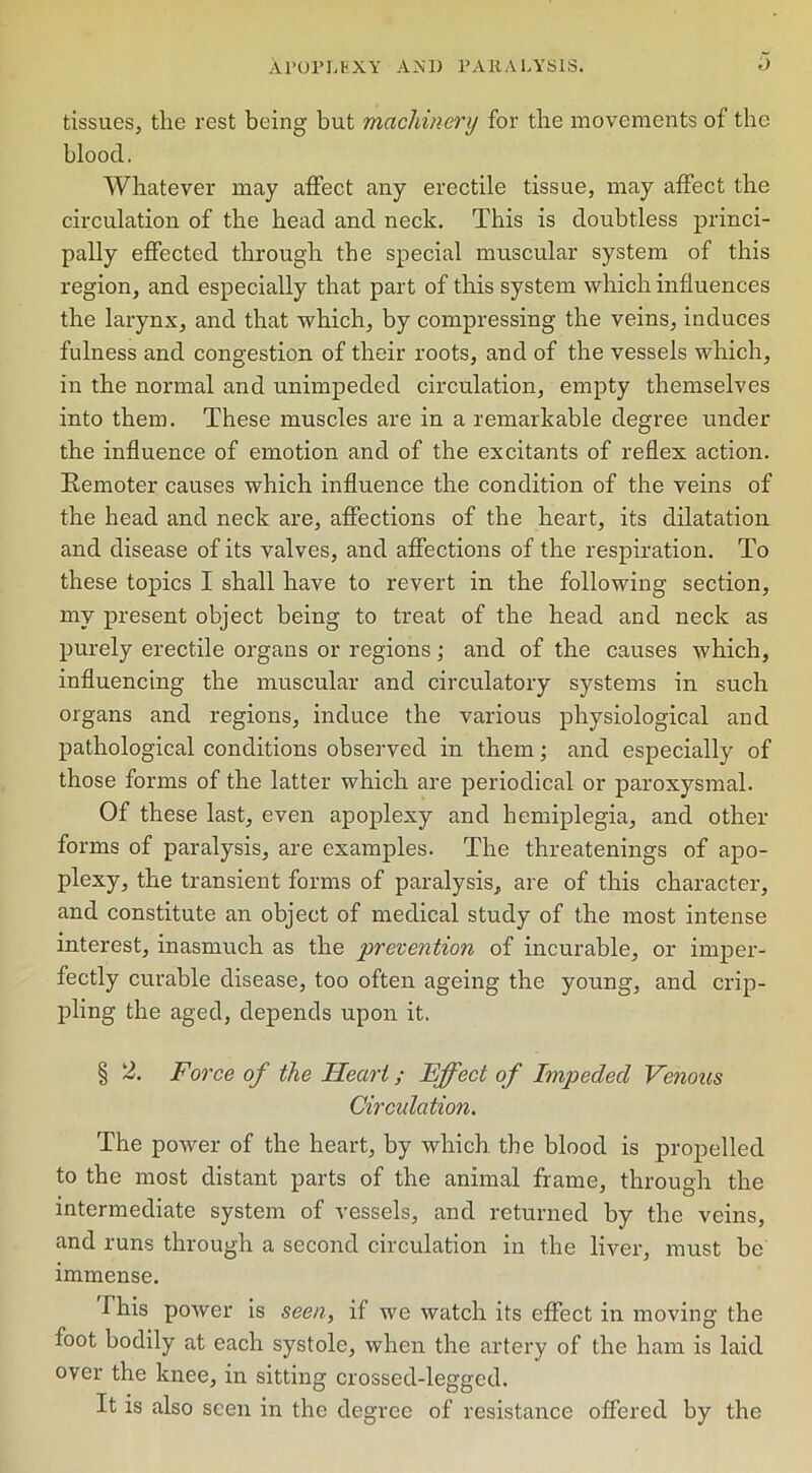 tissues, the rest being but machinery for the movements of the bloocl. Whatever may affect any erectile tissue, may affect the circulation of the head and neck. This is doubtless princi- pally effected through the special muscular system of this region, and especially that part of this system which influences the larynx, and that which, by compressing the veins, induces fulness and congestion of their roots, and of the vessels which, in the normal and unimpeded circulation, empty themselves into them. These muscles are in a remarkable degree under the influence of emotion and of the excitants of reflex action. Remoter causes which influence the condition of the veins of the head and neck are, affections of the heart, its dilatation and disease of its valves, and affections of the respiration. To these topics I shall have to revert in the following section, my present object being to treat of the head and neck as purely erectile organs or regions; and of the causes which, influencing the muscular and circulatory systems in such organs and regions, induce the various physiological and pathological conditions observed in them; and especially of those forms of the latter which are periodical or paroxysmal. Of these last, even apoplexy and hemiplegia, and other forms of paralysis, are examples. The threatenings of apo- plexy, the transient forms of paralysis, are of this character, and constitute an object of medical study of the most intense interest, inasmuch as the prevention of incurable, or imper- fectly curable disease, too often ageing the young, and crip- pling the aged, depends upon it. § 2. Force of the Heart; Effect of Impeded Venous Circulation. The power of the heart, by which the blood is propelled to the most distant parts of the animal frame, through the intermediate system of vessels, and returned by the veins, and runs through a second circulation in the liver, must be immense. I his power is seen, if we watch its effect in moving the foot bodily at each systole, when the artery of the ham is laid over the knee, in sitting crossed-legged. It is also seen in the degree of resistance offered by the