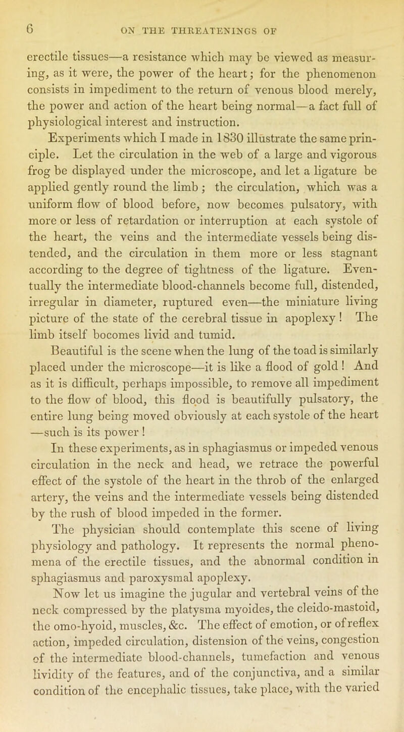 erectile tissues—a resistance which may be viewed as measur- ing, as it were, the power of the heart; for the phenomenon consists in impediment to the return of venous blood merely, the power and action of the heart being normal—a fact full of physiological interest and instruction. Experiments which I made in 1830 illustrate the same prin- ciple. Let the circulation in the web of a large and vigorous frog be displayed under the microscope, and let a ligature be applied gently round the limb ; the circulation, which was a uniform flow of blood before, now becomes pulsatory, with more or less of retardation or interruption at each systole of the heart, the veins and the intermediate vessels being dis- tended, and the circulation in them more or less stagnant according to the degree of tightness of the ligature. Even- tually the intermediate blood-channels become full, distended, irregular in diameter, ruptured even—the miniature living picture of the state of the cerebral tissue in apoplexy ! The limb itself bocomes livid and tumid. Beautiful is the scene when the lung of the toad is similarly placed under the microscope—it is like a flood of gold ! And as it is difficult, perhaps impossible, to remove all impediment to the flow of blood, this flood is beautifully pulsatory, the entire lung being moved obviously at each systole of the heart —such is its power ! In these experiments, as in sphagiasmus or impeded venous circulation in the neck and head, we retrace the powerful effect of the systole of the heart in the throb of the enlarged artery, the veins and the intermediate vessels being distended by the rush of blood impeded in the former. The physician should contemplate this scene of living physiology and pathology. It represents the normal pheno- mena of the erectile tissues, and the abnormal condition m sphagiasmus and paroxysmal apoplexy. Now let us imagine the jugular and vertebral veins of the neck compressed by the platysma myoides, the cleido-mastoid, the omo-hyoid, muscles, &c. The effect of emotion, or of reflex action, impeded circulation, distension of the veins, congestion of the intermediate blood-channels, tumefaction and venous lividity of the features, and of the conjunctiva, and a similar condition of the encephalic tissues, take place, with the varied