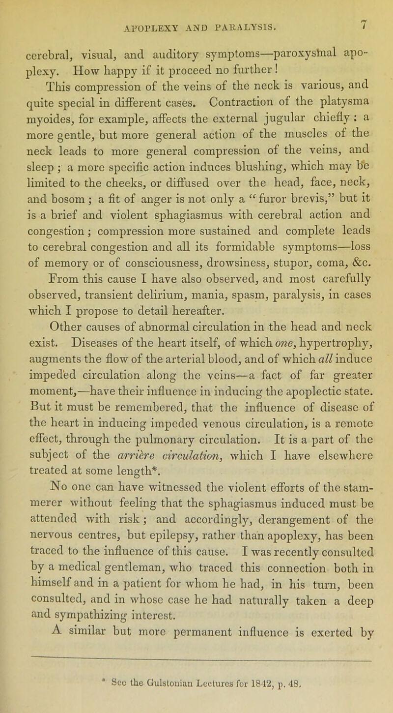 cerebral, visual, and auditory symptoms—paroxystnal apo- plexy. How happy if it proceed no further ! This compression of the veins of the neck is various, and quite special in different cases. Contraction of the platysma myoides, for example, affects the external jugular chiefly : a more gentle, but more general action of the muscles of the neck leads to more general compression of the veins, and sleep ; a more specific action induces blushing, which may be limited to the cheeks, or diffused over the head, face, neck, and bosom ; a fit of anger is not only a “ furor brevis,” but it is a brief and violent sphagiasmus with cerebral action and congestion; compression more sustained and complete leads to cerebral congestion and all its formidable symptoms—loss of memory or of consciousness, drowsiness, stupor, coma, &c. From this cause I have also observed, and most carefully observed, transient delirium, mania, spasm, paralysis, in cases which I propose to detail hereafter. Other causes of abnormal circulation in the head and neck exist. Diseases of the heart itself, of which one, hypertrophy, augments the flow of the arterial blood, and of which all induce impeded circulation along the veins—a fact of far greater moment,—have their influence in inducing the apoplectic state. But it must be remembered, that the influence of disease of the heart in inducing impeded venous circulation, is a remote effect, through the pulmonary circulation. It is a part of the subject of the arriere circulation, which I have elsewhere treated at some length*. No one can have witnessed the violent efforts of the stam- merer without feeling that the sphagiasmus induced must be attended with risk; and accordingly, derangement of the nervous centres, but epilepsy, rather than apoplexy, has been traced to the influence of this cause. I was recently consulted by a medical gentleman, who traced this connection both in himself and in a patient for whom he had, in his turn, been consulted, and in whose case he had naturally taken a deep and sympathizing interest. A similar but more permanent influence is exerted by * See the Gulstonian Lectures for 1842, p. 48,