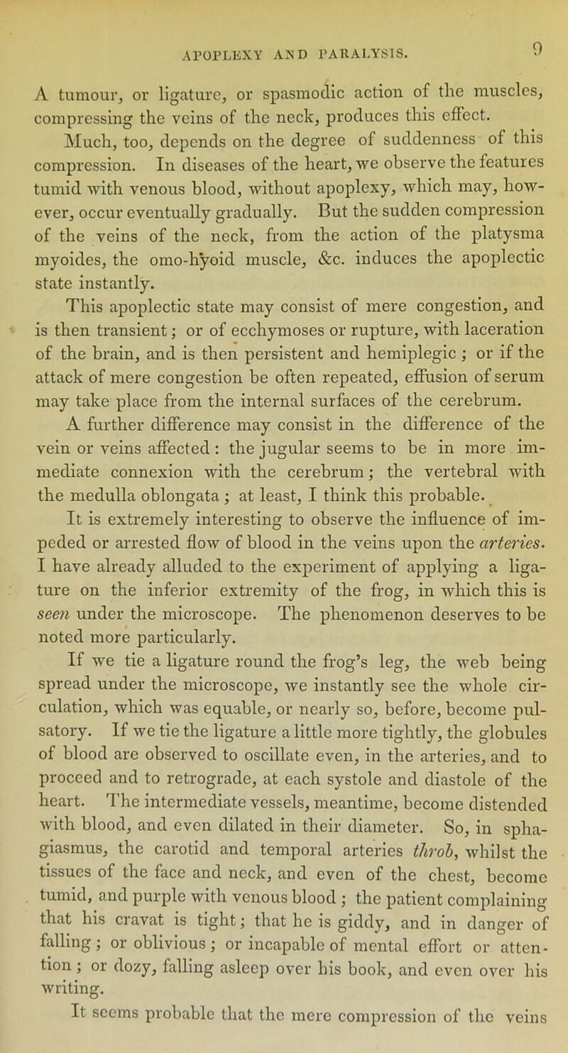 A tumour, or ligature, or spasmodic action of the muscles, compressing the veins of the neck, produces this effect. Much, too, depends on the degree of suddenness of this compression. In diseases of the heart, we observe the features tumid with venous blood, without apoplexy, which may, how- ever, occur eventually gradually. But the sudden compression of the veins of the neck, from the action of the platysma myoides, the omo-hyoid muscle, &c. induces the apoplectic state instantly. This apoplectic state may consist of mere congestion, and is then transient; or of ecchymoses or rupture, with laceration of the brain, and is then persistent and hemiplegic; or if the attack of mere congestion be often repeated, effusion of serum may take place from the internal surfaces of the cerebrum. A further difference may consist in the difference of the vein or veins affected: the jugular seems to be in more im- mediate connexion with the cerebrum; the vertebral with the medulla oblongata ; at least, I think this probable. It is extremely interesting to observe the influence of im- peded or arrested flow of blood in the veins upon the arteries. I have already alluded to the experiment of applying a liga- ture on the inferior extremity of the frog, in which this is seen under the microscope. The phenomenon deserves to be noted more particularly. If we tie a ligature round the frog’s leg, the web being spread under the microscope, we instantly see the whole cir- culation, which was equable, or nearly so, before, become pul- satory. If we tie the ligature a little more tightly, the globules of blood are observed to oscillate even, in the arteries, and to proceed and to retrograde, at each systole and diastole of the heart. The intermediate vessels, meantime, become distended with blood, and even dilated in their diameter. So, in spha- giasmus, the carotid and temporal arteries throb, whilst the tissues of the face and neck, and even of the chest, become tumid, and purple with venous blood ; the patient complaining that his cravat is tight; that he is giddy, and in danger of falling; or oblivious; or incapable of mental effort or atten- tion ; or dozy, falling asleep over his book, and even over his writing. It seems probable that the mere compression of the veins