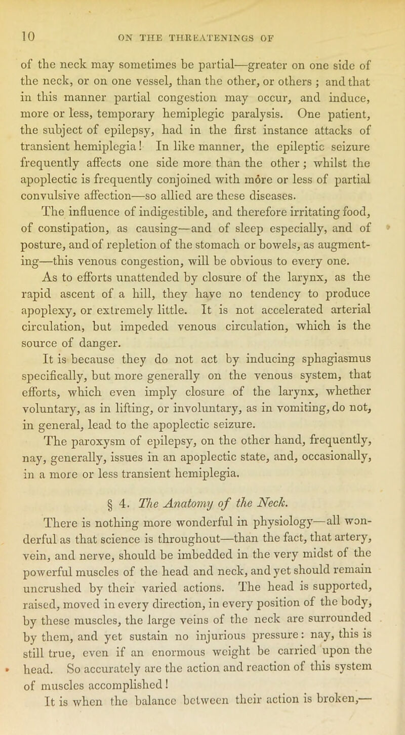 of the neck may sometimes be partial—greater on one side of the neck, or on one vessel, than the other, or others ; and that in this manner partial congestion may occur, and induce, more or less, temporary hemiplegic paralysis. One patient, the subject of epilepsy, had in the first instance attacks of transient hemiplegia ! In like manner, the epileptic seizure frequently affects one side more than the other; whilst the apoplectic is frequently conjoined with more or less of partial convulsive affection—so allied are these diseases. The influence of indigestible, and therefore irritating food, of constipation, as causing—and of sleep especially, and of posture, and of repletion of the stomach or bowels, as augment- ing—this venous congestion, will be obvious to every one. As to efforts unattended by closure of the larynx, as the rapid ascent of a hill, they have no tendency to produce apoplexy, or extremely little. It is not accelerated arterial circulation, but impeded venous circulation, which is the source of danger. It is because they do not act by inducing sphagiasmus specifically, but more generally on the venous system, that efforts, which even imply closure of the larynx, whether voluntary, as in lifting, or involuntary, as in vomiting, do not, in general, lead to the apoplectic seizure. The paroxysm of epilepsy, on the other hand, frequently, nay, generally, issues in an apoplectic state, and, occasionally, in a more or less transient hemiplegia. § 4. The Anatomy of the Neck. There is nothing more wonderful in physiology—all won- derful as that science is throughout—than the fact, that artery, vein, and nerve, should be imbedded in the very midst of the powerful muscles of the head and neck, and yet should remain uncrushed by their varied actions. The head is supported, raised, moved in every direction, in every position of the body, by these muscles, the large veins of the neck are surrounded by them, and yet sustain no injurious pressure: nay, this is still true, even if an enormous weight be carried upon the head. So accurately are the action and reaction of this system of muscles accomplished! It is when the balance between their action is broken,—