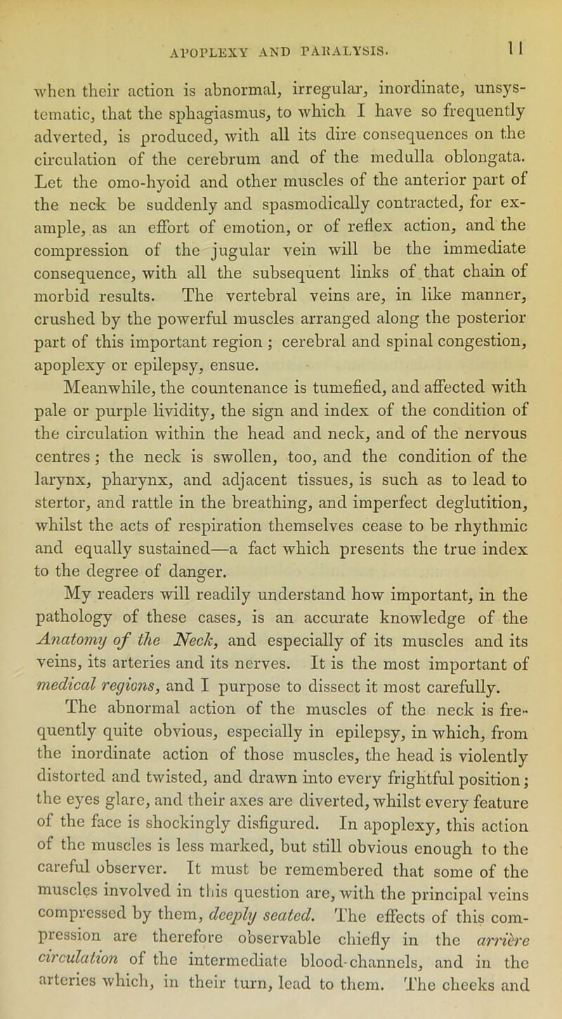 when their action is abnormal, irregular, inordinate, unsys- tematic, that the sphagiasmus, to which I have so frequently adverted, is produced, with all its dire consequences on the circulation of the cerebrum and of the medulla oblongata. Let the omo-hyoid and other muscles of the anterior part of the neck be suddenly and spasmodically contracted, for ex- ample, as an effort of emotion, or of reflex action, and the compression of the jugular vein will be the immediate consequence, with all the subsequent links of that chain of morbid results. The vertebral veins are, in like manner, crushed by the powerful muscles arranged along the posterior part of this important region ; cerebral and spinal congestion, apoplexy or epilepsy, ensue. Meanwhile, the countenance is tumefied, and affected with pale or purple lividity, the sign and index of the condition of the circulation within the head and neck, and of the nervous centres ; the neck is swollen, too, and the condition of the larynx, pharynx, and adjacent tissues, is such as to lead to stertor, and rattle in the breathing, and imperfect deglutition, whilst the acts of respiration themselves cease to be rhythmic and equally sustained—a fact which presents the true index to the degree of danger. My readers will readily understand how important, in the pathology of these cases, is an accurate knowledge of the Anatomy of the Neck, and especially of its muscles and its veins, its arteries and its nerves. It is the most important of medical regions, and I purpose to dissect it most carefully. The abnormal action of the muscles of the neck is fre- quently quite obvious, especially in epilepsy, in which, from the inordinate action of those muscles, the head is violently distorted and twisted, and drawn into every frightful position; the eyes glare, and their axes are diverted, whilst every feature of the face is shockingly disfigured. In apoplexy, this action of the muscles is less marked, but still obvious enough to the careful observer. It must be remembered that some of the muscles involved in this question are, with the principal veins compressed by them, deeply seated. The effects of this com- piession are therefore observable chiefly in the arriere circulation of the intermediate blood-channels, and in the arteries which, in their turn, lead to them. The cheeks and