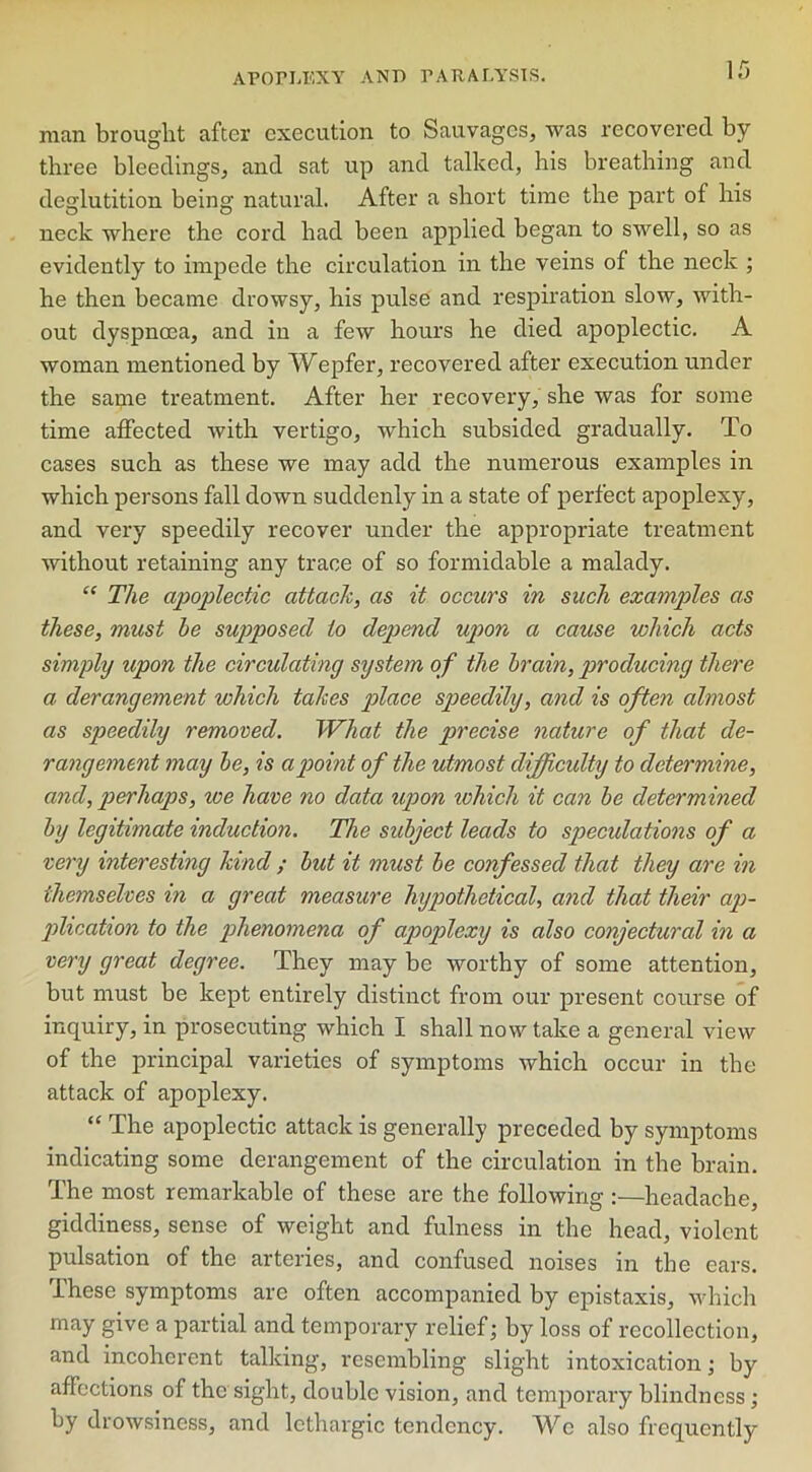man brought after execution to Sauvages, was recovered by- three bleedings, and sat up and talked, his breathing and deglutition being natural. After a short time the part of his neck where the cord had been applied began to swell, so as evidently to impede the circulation in the veins of the neck ; he then became drowsy, his pulse and respiration slow, with- out dyspnoea, and in a few hours he died apoplectic. A woman mentioned by Wepfer, recovered after execution under the same treatment. After her recovery, she was for some time affected with vertigo, which subsided gradually. To cases such as these we may add the numerous examples in which persons fall down suddenly in a state of perfect apoplexy, and very speedily recover under the appropriate treatment without retaining any trace of so formidable a malady. “ The apoplectic attach, as it occurs in such examples as these, must be supposed to depend upon a cause which acts simply upon the circulating system of the brain, producing there a derangement which tahes place speedily, and is often almost as speedily removed. What the precise nature of that de- rangement may be, is a point of the utmost difficulty to determine, and, perhaps, ice have no data upon ivhich it can be determined by legitimate induction. The subject leads to speculations of a very interesting hind ; but it must be confessed that they are in themselves in a great measure hypothetical, and that their ap- plication to the phenomena of apoplexy is also conjectural in a very great degree. They may be worthy of some attention, but must be kept entirely distinct from our present course of inquiry, in prosecuting which I shall now take a general view of the principal varieties of symptoms which occur in the attack of apoplexy. “ The apoplectic attack is generally preceded by symptoms indicating some derangement of the circulation in the brain. The most remarkable of these are the following :—headache, giddiness, sense of weight and fulness in the head, violent pulsation of the arteries, and confused noises in the ears. Ihese symptoms are often accompanied by epistaxis, which may give a partial and temporary relief; by loss of recollection, and incoherent talking, resembling slight intoxication; by affections of the sight, double vision, and temporary blindness; by drowsiness, and lethargic tendency. We also frequently