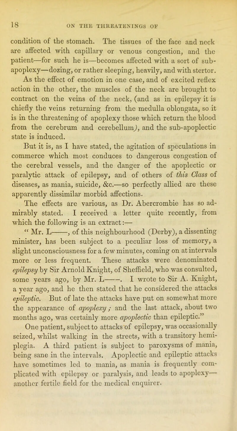 condition of the stomach. The tissues of the face and neck are affected Avith capillary or venous congestion, and the patient—for such he is—becomes affected with a sort of sub- apoplexy—dozing, or rather sleeping, heavily, and with stertor. As the effect of emotion in one case, and of excited reflex action in the other, the muscles of the neck are brought to contract on the veins of the neck, (and as in epilepsy it is chiefly the veins returning from the medulla oblongata, so it is in the threatening of apoplexy those which return the blood from the cerebrum and cerebellum), and the sub-apoplectic state is induced. But it is, as I have stated, the agitation of speculations in commerce which most conduces to dangerous congestion of the cerebral vessels, and the danger of the apoplectic or paralytic attack of epilepsy, and of others of this Class of diseases, as mania, suicide, &c.—so perfectly allied are these apparently dissimilar morbid affections. The effects are various, as Dr. Abercrombie has so ad- mirably stated. I received a letter quite recently, from Avhich the folloAving is an extract:— “ Mr. L , of this neighbourhood (Derby), a dissenting minister, has been subject to a peculiar loss of memory, a slight unconsciousness for a few minutes, coming on at intervals more or less frequent. These attacks were denominated epilepsy by Sir Arnold Knight, of Sheffield, who was consulted, some years ago, by Mr. L . I Avrote to Sir A. Knight, a year ago, and he then stated that he considered the attacks epileptic. But of late the attacks have put on somewhat more the appearance of apoplexy; and the last attack, about tAvo months ago, was certainly more apoplectic than epileptic.” One patient, subject to attacks of epilepsy, Avas occasionally seized, Avhilst walking in the streets, Avith a transitory hemi- plegia. A third patient is subject to paroxysms of mania, being sane in the intervals. Apoplectic and epileptic attacks have sometimes led to mania, as mania is frequently com- plicated Avith epilepsy or paralysis, and leads to apoplexy— another fertile field for the medical enquirer.